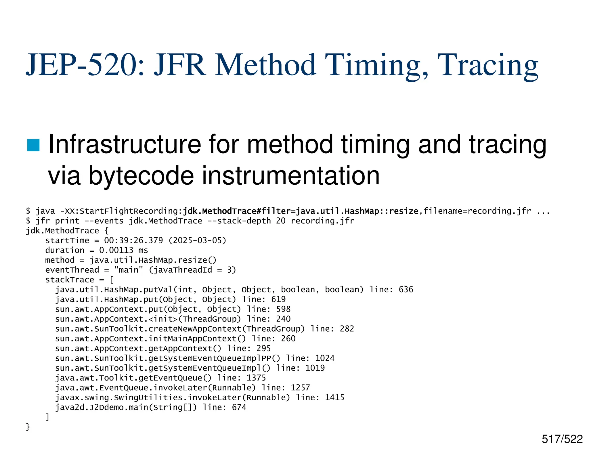 517/522 JEP-520: JFR Method Timing, Tracing  Infrastructure for method timing and tracing via bytecode instrumentation $ java -XX:StartFlightRecording:jdk.MethodTrace#filter=java.util.HashMap::resize jdk.MethodTrace#filter=java.util.HashMap::resize jdk.MethodTrace#filter=java.util.HashMap::resize jdk.MethodTrace#filter=java.util.HashMap::resize,filename=recording.jfr ... $ jfr print --events jdk.MethodTrace --stack-depth 20 recording.jfr jdk.MethodTrace { startTime = 00:39:26.379 (2025-03-05) duration = 0.00113 ms method = java.util.HashMap.resize() eventThread = "main" (javaThreadId = 3) stackTrace = [ java.util.HashMap.putVal(int, Object, Object, boolean, boolean) line: 636 java.util.HashMap.put(Object, Object) line: 619 sun.awt.AppContext.put(Object, Object) line: 598 sun.awt.AppContext.<init>(ThreadGroup) line: 240 sun.awt.SunToolkit.createNewAppContext(ThreadGroup) line: 282 sun.awt.AppContext.initMainAppContext() line: 260 sun.awt.AppContext.getAppContext() line: 295 sun.awt.SunToolkit.getSystemEventQueueImplPP() line: 1024 sun.awt.SunToolkit.getSystemEventQueueImpl() line: 1019 java.awt.Toolkit.getEventQueue() line: 1375 java.awt.EventQueue.invokeLater(Runnable) line: 1257 javax.swing.SwingUtilities.invokeLater(Runnable) line: 1415 java2d.J2Ddemo.main(String[]) line: 674 ] } 