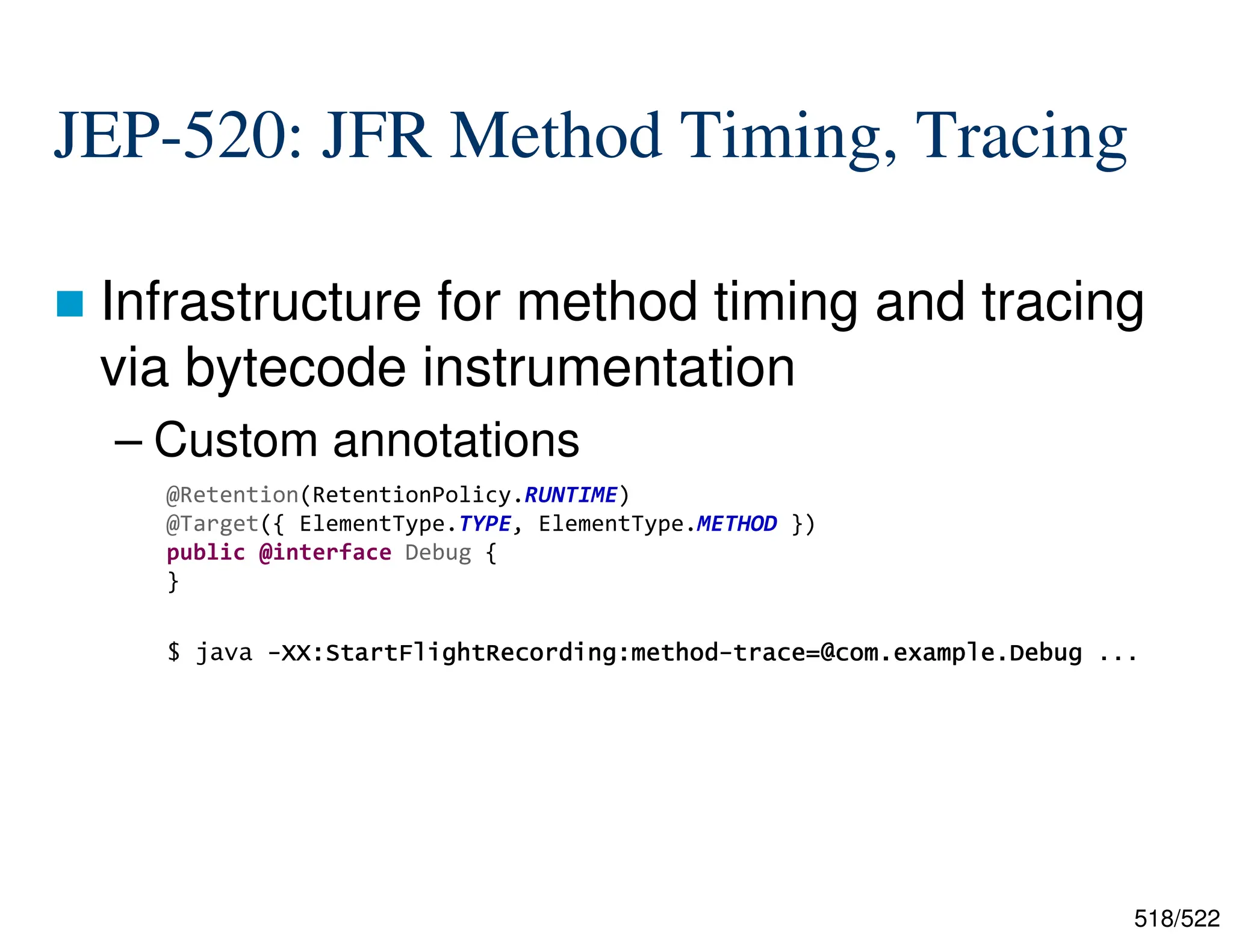 518/522 JEP-520: JFR Method Timing, Tracing  Infrastructure for method timing and tracing via bytecode instrumentation – Custom annotations $ java - - - -XX:StartFlightRecording:method XX:StartFlightRecording:method XX:StartFlightRecording:method XX:StartFlightRecording:method- - - -trace=@com.example.Debug trace=@com.example.Debug trace=@com.example.Debug trace=@com.example.Debug ... @Retention(RetentionPolicy.RUNTIME) @Target({ ElementType.TYPE, ElementType.METHOD }) public @interface Debug { } 
