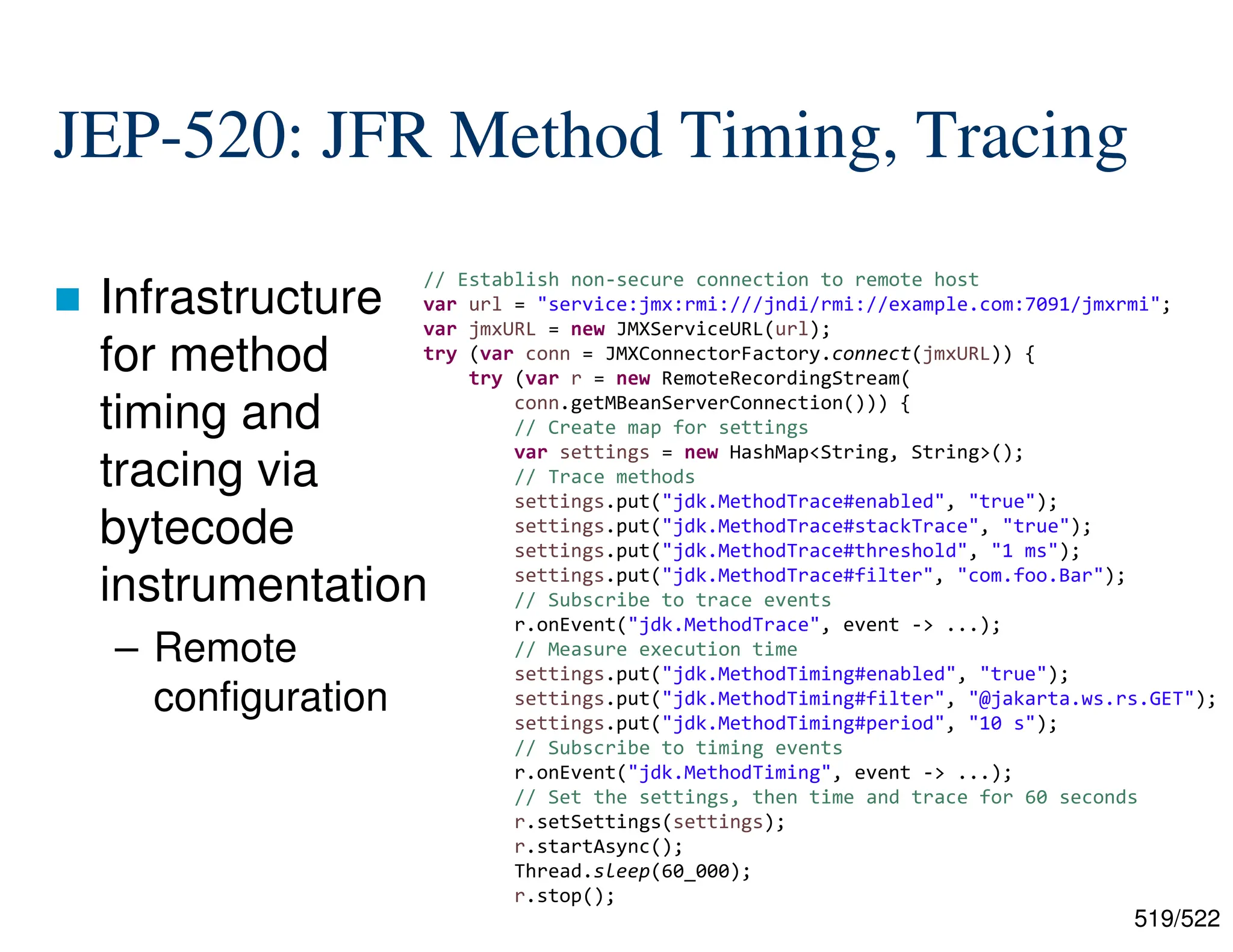 519/522 JEP-520: JFR Method Timing, Tracing  Infrastructure for method timing and tracing via bytecode instrumentation – Remote configuration // Establish non-secure connection to remote host var url = "service:jmx:rmi:///jndi/rmi://example.com:7091/jmxrmi"; var jmxURL = new JMXServiceURL(url); try (var conn = JMXConnectorFactory.connect(jmxURL)) { try (var r = new RemoteRecordingStream( conn.getMBeanServerConnection())) { // Create map for settings var settings = new HashMap<String, String>(); // Trace methods settings.put("jdk.MethodTrace#enabled", "true"); settings.put("jdk.MethodTrace#stackTrace", "true"); settings.put("jdk.MethodTrace#threshold", "1 ms"); settings.put("jdk.MethodTrace#filter", "com.foo.Bar"); // Subscribe to trace events r.onEvent("jdk.MethodTrace", event -> ...); // Measure execution time settings.put("jdk.MethodTiming#enabled", "true"); settings.put("jdk.MethodTiming#filter", "@jakarta.ws.rs.GET"); settings.put("jdk.MethodTiming#period", "10 s"); // Subscribe to timing events r.onEvent("jdk.MethodTiming", event -> ...); // Set the settings, then time and trace for 60 seconds r.setSettings(settings); r.startAsync(); Thread.sleep(60_000); r.stop(); 