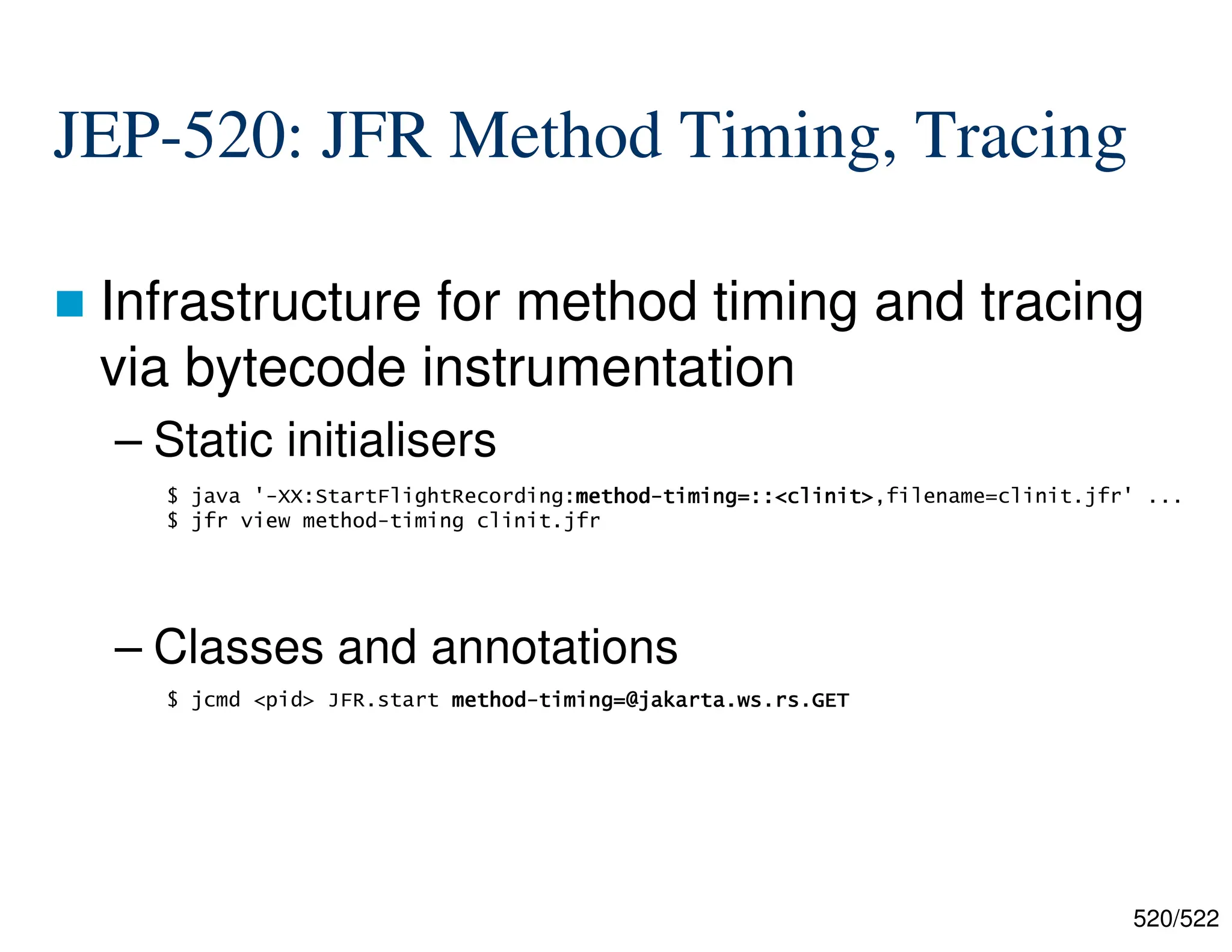520/522 JEP-520: JFR Method Timing, Tracing  Infrastructure for method timing and tracing via bytecode instrumentation – Static initialisers – Classes and annotations $ java '-XX:StartFlightRecording:method method method method- - - -timing=::<clinit> timing=::<clinit> timing=::<clinit> timing=::<clinit>,filename=clinit.jfr' ... $ jfr view method-timing clinit.jfr $ jcmd <pid> JFR.start method method method method- - - -timing=@jakarta.ws.rs.GET timing=@jakarta.ws.rs.GET timing=@jakarta.ws.rs.GET timing=@jakarta.ws.rs.GET 