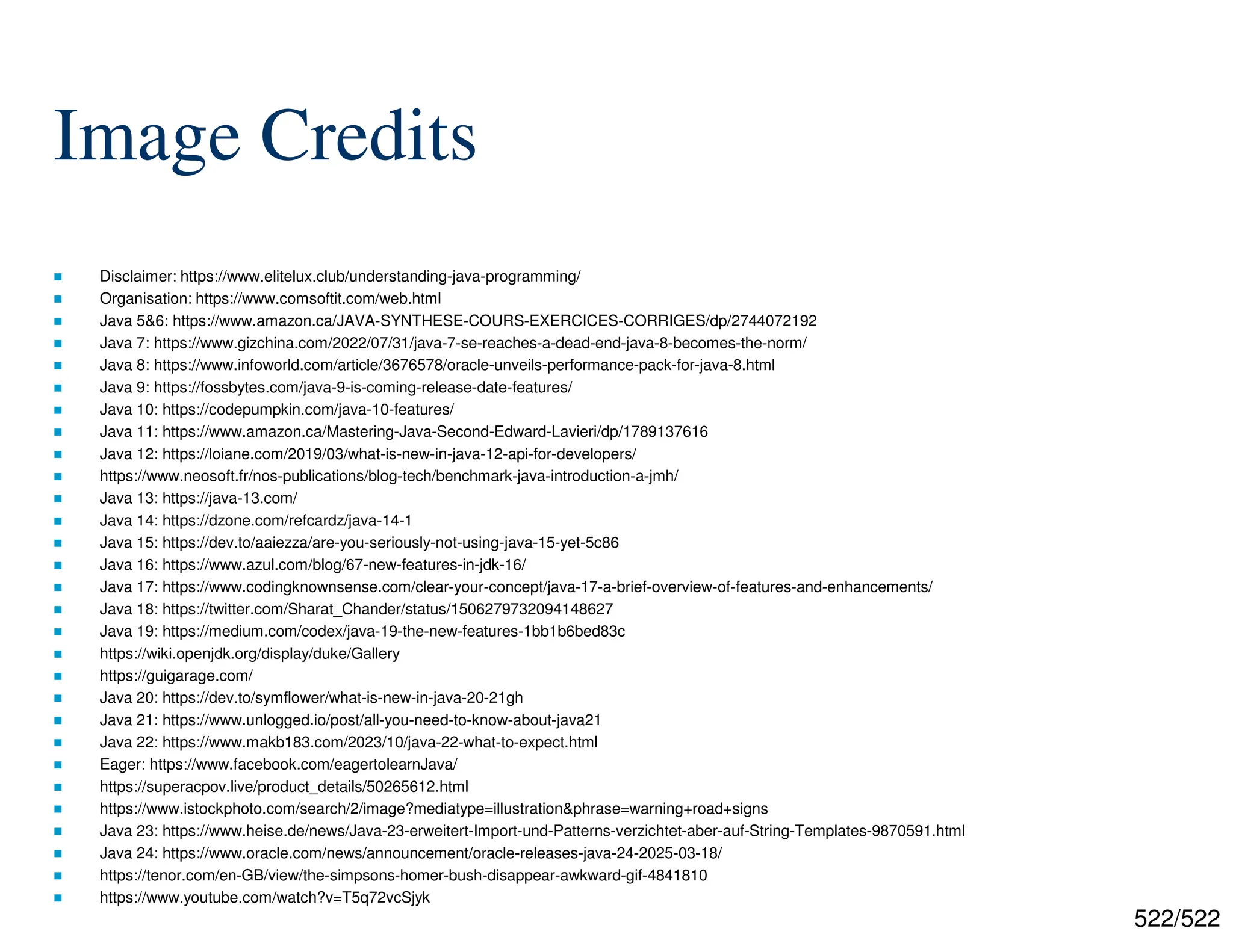 522/522 Image Credits  Disclaimer: https://www.elitelux.club/understanding-java-programming/  Organisation: https://www.comsoftit.com/web.html  Java 5&6: https://www.amazon.ca/JAVA-SYNTHESE-COURS-EXERCICES-CORRIGES/dp/2744072192  Java 7: https://www.gizchina.com/2022/07/31/java-7-se-reaches-a-dead-end-java-8-becomes-the-norm/  Java 8: https://www.infoworld.com/article/3676578/oracle-unveils-performance-pack-for-java-8.html  Java 9: https://fossbytes.com/java-9-is-coming-release-date-features/  Java 10: https://codepumpkin.com/java-10-features/  Java 11: https://www.amazon.ca/Mastering-Java-Second-Edward-Lavieri/dp/1789137616  Java 12: https://loiane.com/2019/03/what-is-new-in-java-12-api-for-developers/  https://www.neosoft.fr/nos-publications/blog-tech/benchmark-java-introduction-a-jmh/  Java 13: https://java-13.com/  Java 14: https://dzone.com/refcardz/java-14-1  Java 15: https://dev.to/aaiezza/are-you-seriously-not-using-java-15-yet-5c86  Java 16: https://www.azul.com/blog/67-new-features-in-jdk-16/  Java 17: https://www.codingknownsense.com/clear-your-concept/java-17-a-brief-overview-of-features-and-enhancements/  Java 18: https://twitter.com/Sharat_Chander/status/1506279732094148627  Java 19: https://medium.com/codex/java-19-the-new-features-1bb1b6bed83c  https://wiki.openjdk.org/display/duke/Gallery  https://guigarage.com/  Java 20: https://dev.to/symflower/what-is-new-in-java-20-21gh  Java 21: https://www.unlogged.io/post/all-you-need-to-know-about-java21  Java 22: https://www.makb183.com/2023/10/java-22-what-to-expect.html  Eager: https://www.facebook.com/eagertolearnJava/  https://superacpov.live/product_details/50265612.html  https://www.istockphoto.com/search/2/image?mediatype=illustration&phrase=warning+road+signs  Java 23: https://www.heise.de/news/Java-23-erweitert-Import-und-Patterns-verzichtet-aber-auf-String-Templates-9870591.html  Java 24: https://www.oracle.com/news/announcement/oracle-releases-java-24-2025-03-18/  https://tenor.com/en-GB/view/the-simpsons-homer-bush-disappear-awkward-gif-4841810  https://www.youtube.com/watch?v=T5q72vcSjyk 