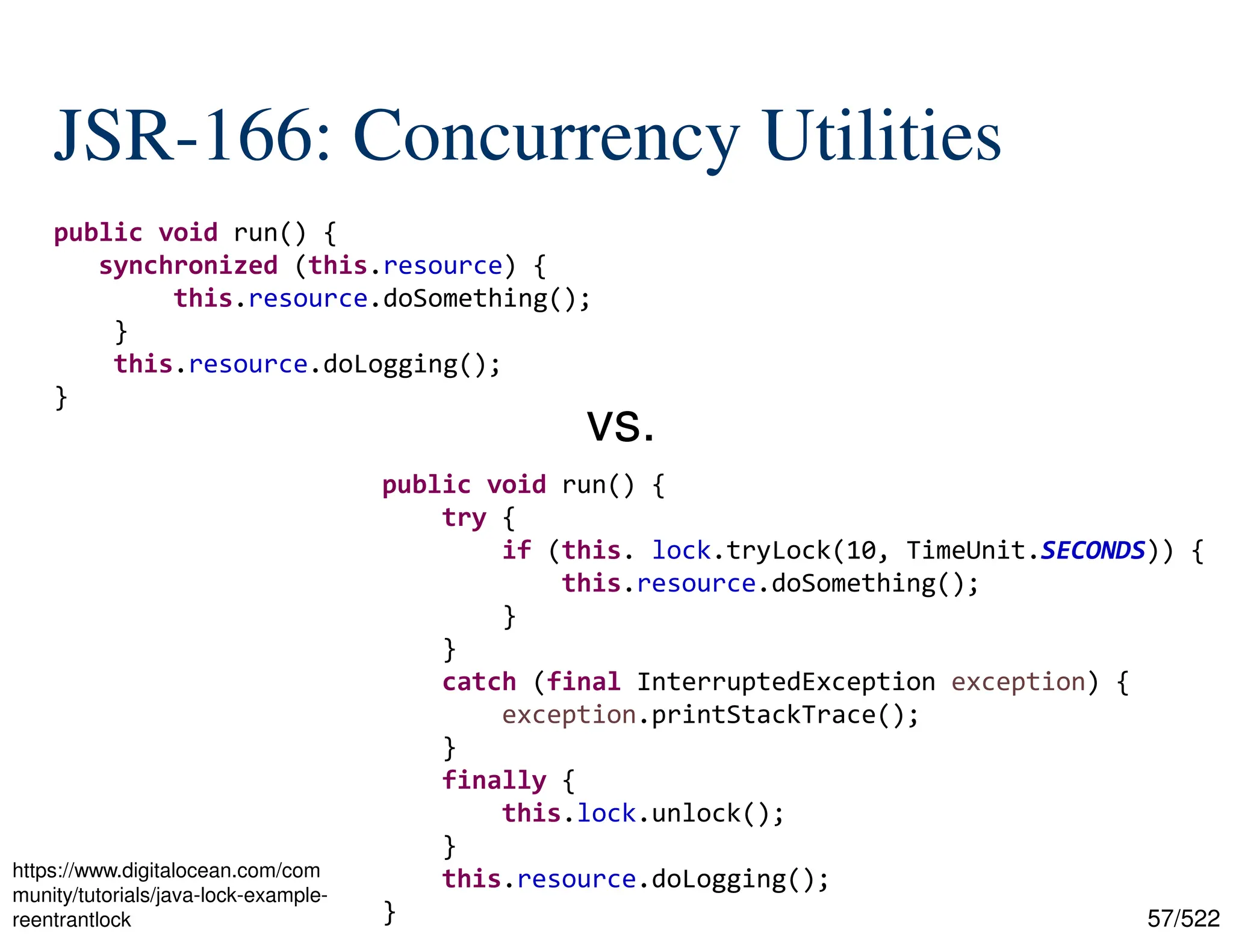 57/522 JSR-166: Concurrency Utilities public void run() { synchronized (this.resource) { this.resource.doSomething(); } this.resource.doLogging(); } public void run() { try { if (this. lock.tryLock(10, TimeUnit.SECONDS)) { this.resource.doSomething(); } } catch (final InterruptedException exception) { exception.printStackTrace(); } finally { this.lock.unlock(); } this.resource.doLogging(); } vs. https://www.digitalocean.com/com munity/tutorials/java-lock-example- reentrantlock 