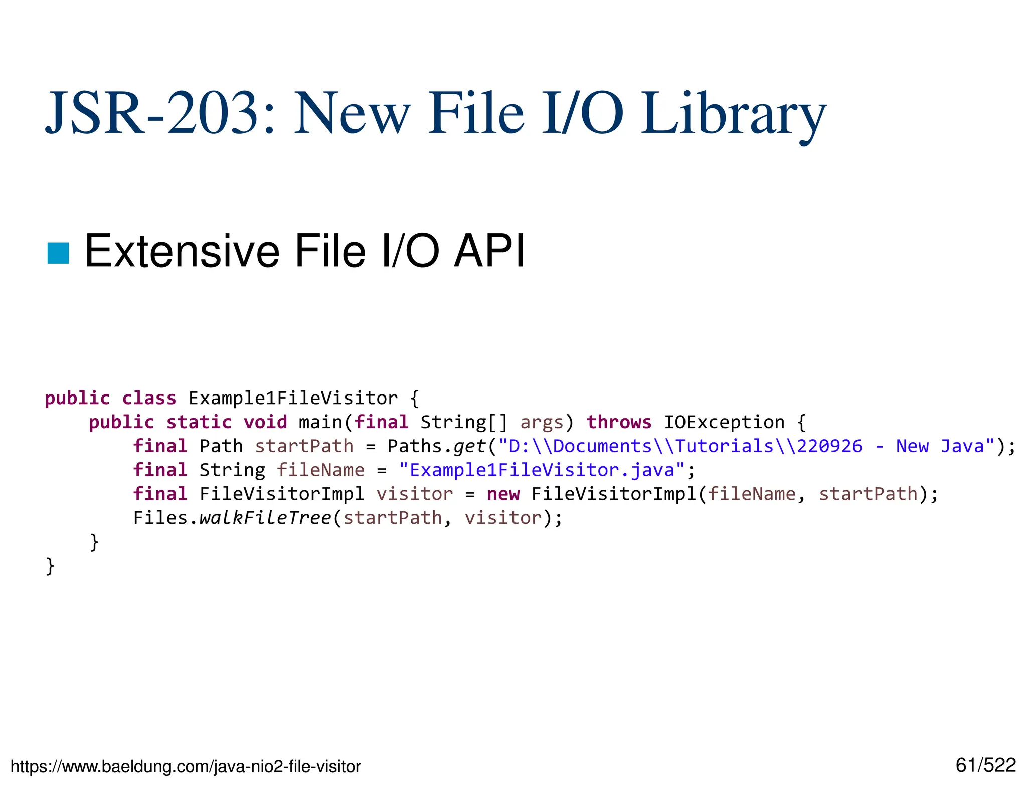 61/522 JSR-203: New File I/O Library  Extensive File I/O API https://www.baeldung.com/java-nio2-file-visitor https://www.baeldung.com/java-nio2-file-visitor public class Example1FileVisitor { public static void main(final String[] args) throws IOException { final Path startPath = Paths.get("D:DocumentsTutorials220926 - New Java"); final String fileName = "Example1FileVisitor.java"; final FileVisitorImpl visitor = new FileVisitorImpl(fileName, startPath); Files.walkFileTree(startPath, visitor); } } 