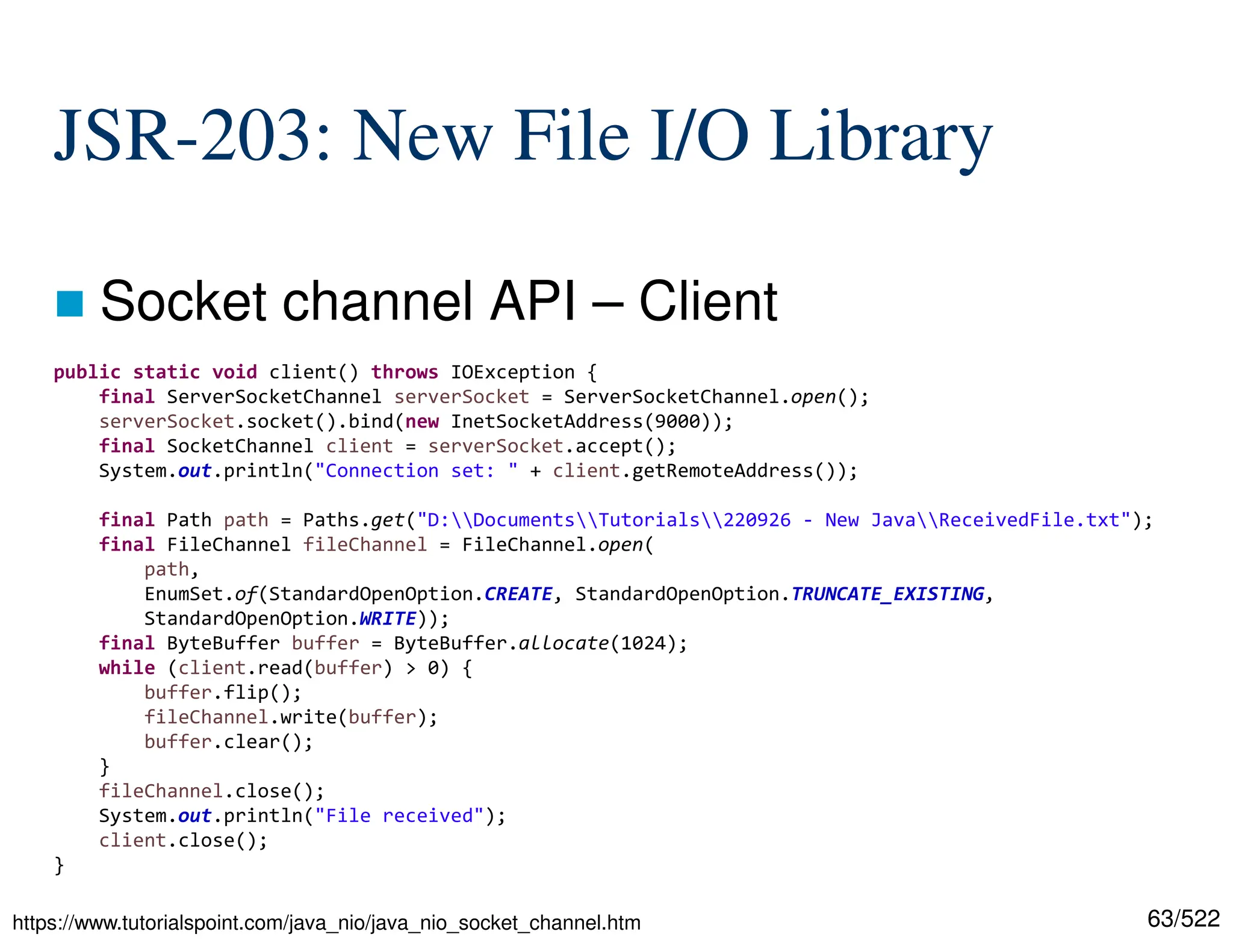 63/522 JSR-203: New File I/O Library  Socket channel API – Client public static void client() throws IOException { final ServerSocketChannel serverSocket = ServerSocketChannel.open(); serverSocket.socket().bind(new InetSocketAddress(9000)); final SocketChannel client = serverSocket.accept(); System.out.println("Connection set: " + client.getRemoteAddress()); final Path path = Paths.get("D:DocumentsTutorials220926 - New JavaReceivedFile.txt"); final FileChannel fileChannel = FileChannel.open( path, EnumSet.of(StandardOpenOption.CREATE, StandardOpenOption.TRUNCATE_EXISTING, StandardOpenOption.WRITE)); final ByteBuffer buffer = ByteBuffer.allocate(1024); while (client.read(buffer) > 0) { buffer.flip(); fileChannel.write(buffer); buffer.clear(); } fileChannel.close(); System.out.println("File received"); client.close(); } https://www.tutorialspoint.com/java_nio/java_nio_socket_channel.htm 