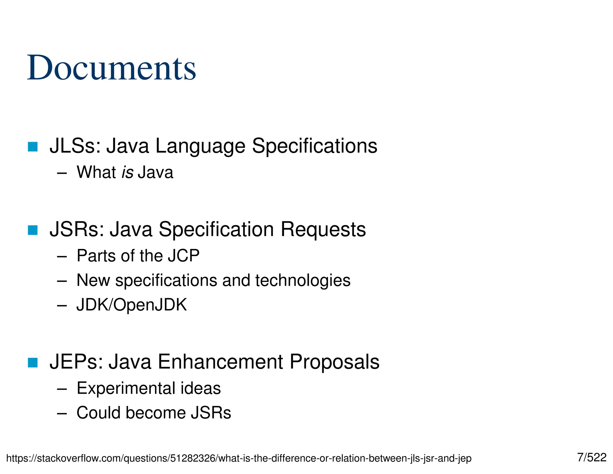 7/522 Documents  JLSs: Java Language Specifications – What is Java  JSRs: Java Specification Requests – Parts of the JCP – New specifications and technologies – JDK/OpenJDK  JEPs: Java Enhancement Proposals – Experimental ideas – Could become JSRs https://stackoverflow.com/questions/51282326/what-is-the-difference-or-relation-between-jls-jsr-and-jep 