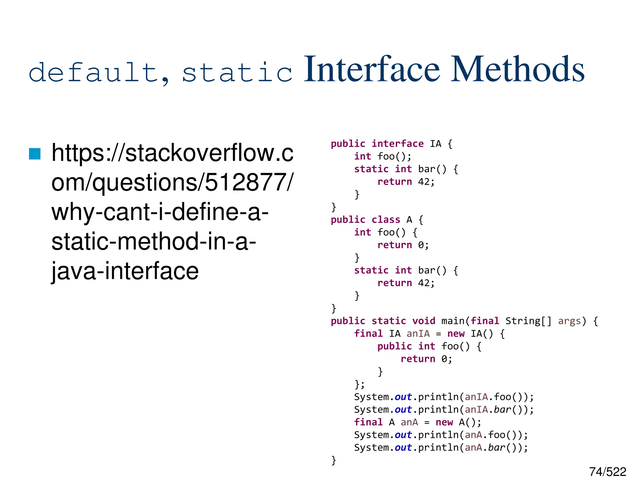 74/522 default, static Interface Methods  https://stackoverflow.c om/questions/512877/ why-cant-i-define-a- static-method-in-a- java-interface public interface IA { int foo(); static int bar() { return 42; } } public class A { int foo() { return 0; } static int bar() { return 42; } } public static void main(final String[] args) { final IA anIA = new IA() { public int foo() { return 0; } }; System.out.println(anIA.foo()); System.out.println(anIA.bar()); final A anA = new A(); System.out.println(anA.foo()); System.out.println(anA.bar()); } 