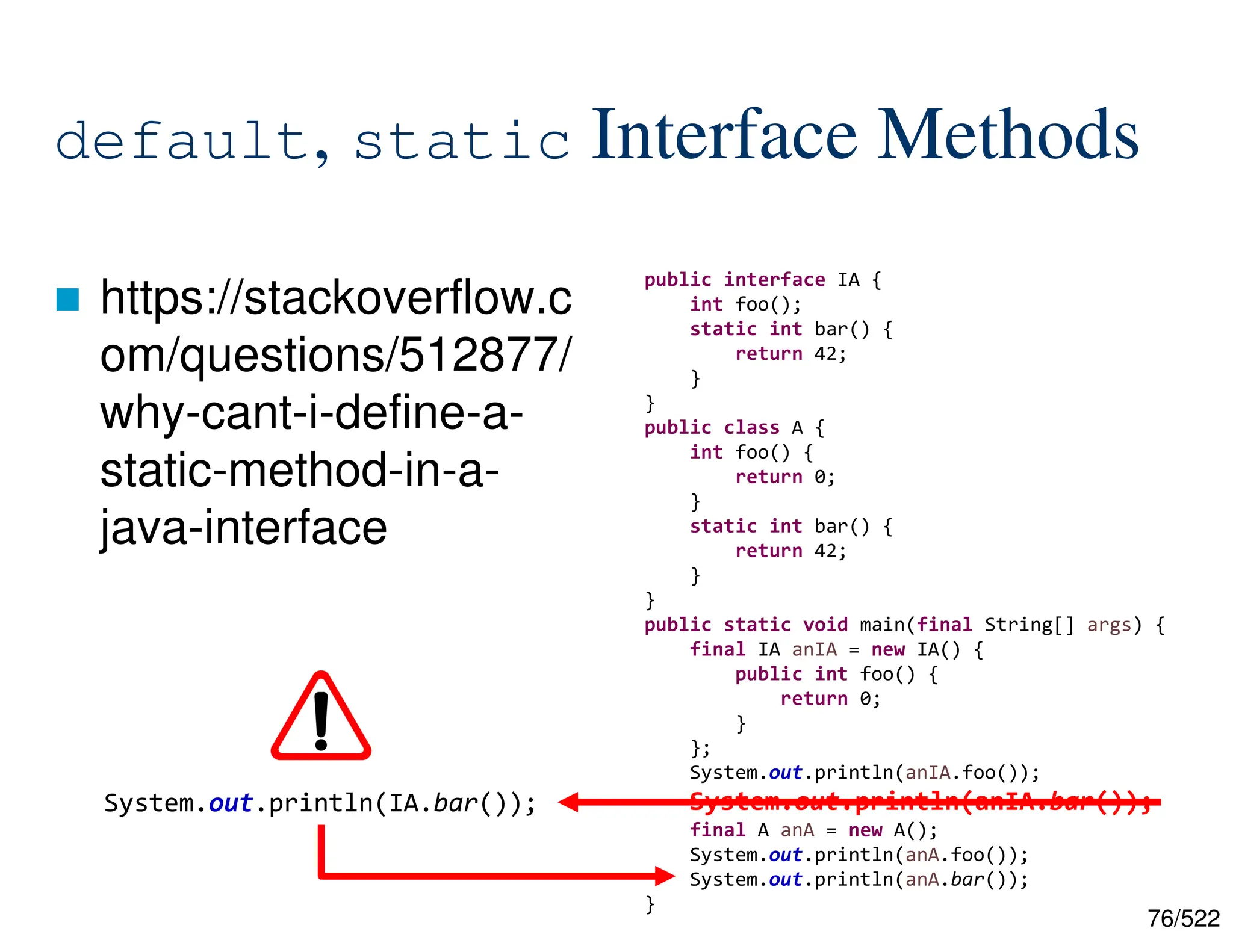 76/522 default, static Interface Methods  https://stackoverflow.c om/questions/512877/ why-cant-i-define-a- static-method-in-a- java-interface public interface IA { int foo(); static int bar() { return 42; } } public class A { int foo() { return 0; } static int bar() { return 42; } } public static void main(final String[] args) { final IA anIA = new IA() { public int foo() { return 0; } }; System.out.println(anIA.foo()); System.out.println(anIA.bar()); final A anA = new A(); System.out.println(anA.foo()); System.out.println(anA.bar()); } System.out.println(IA.bar()); 