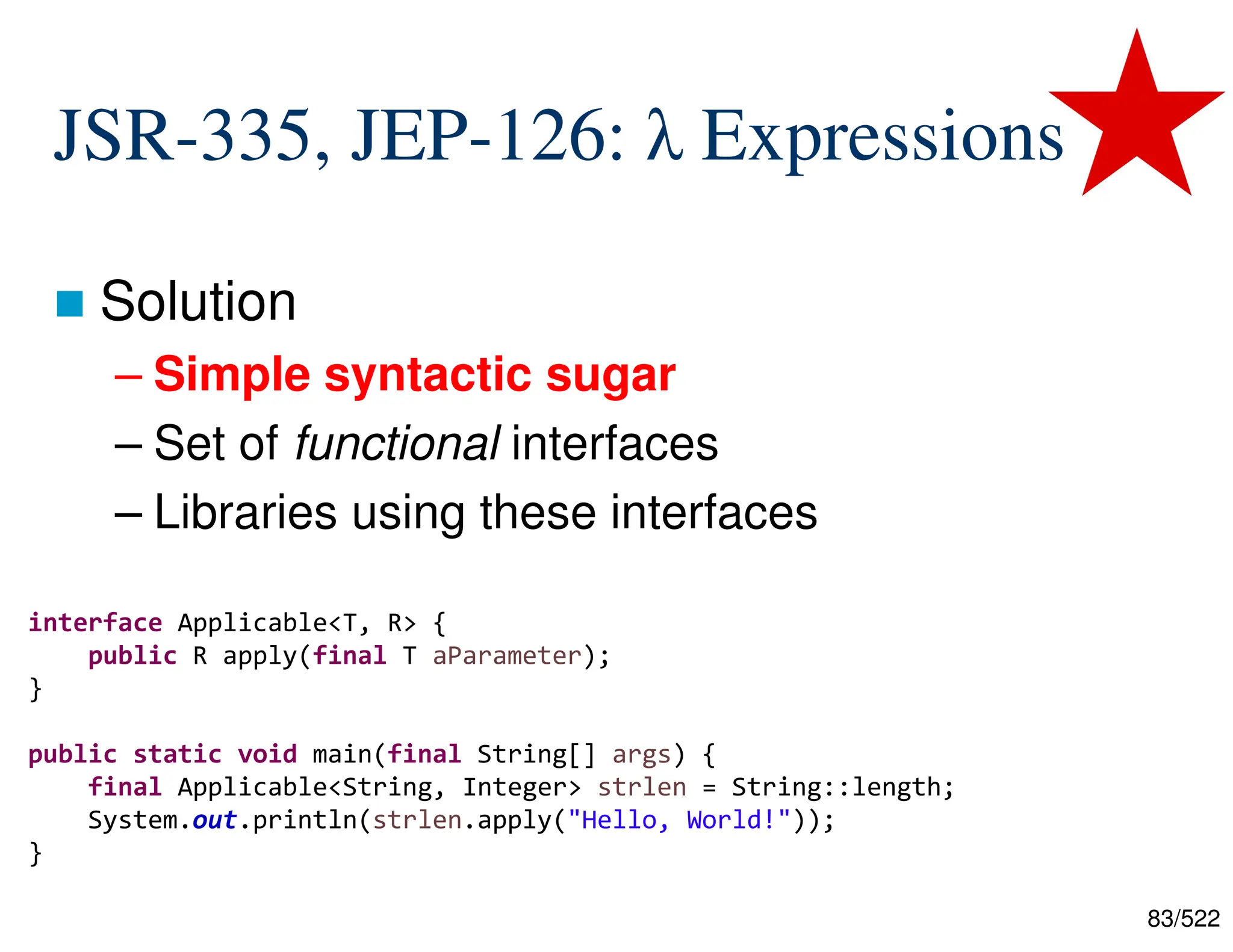 83/522 JSR-335, JEP-126: λ Expressions  Solution – Simple syntactic sugar – Set of functional interfaces – Libraries using these interfaces interface Applicable<T, R> { public R apply(final T aParameter); } public static void main(final String[] args) { final Applicable<String, Integer> strlen = (paramter) -> paramter.length(); System.out.println(strlen.apply("Hello, World!")); } public static void main(final String[] args) { final Applicable<String, Integer> strlen = String::length; System.out.println(strlen.apply("Hello, World!")); } 