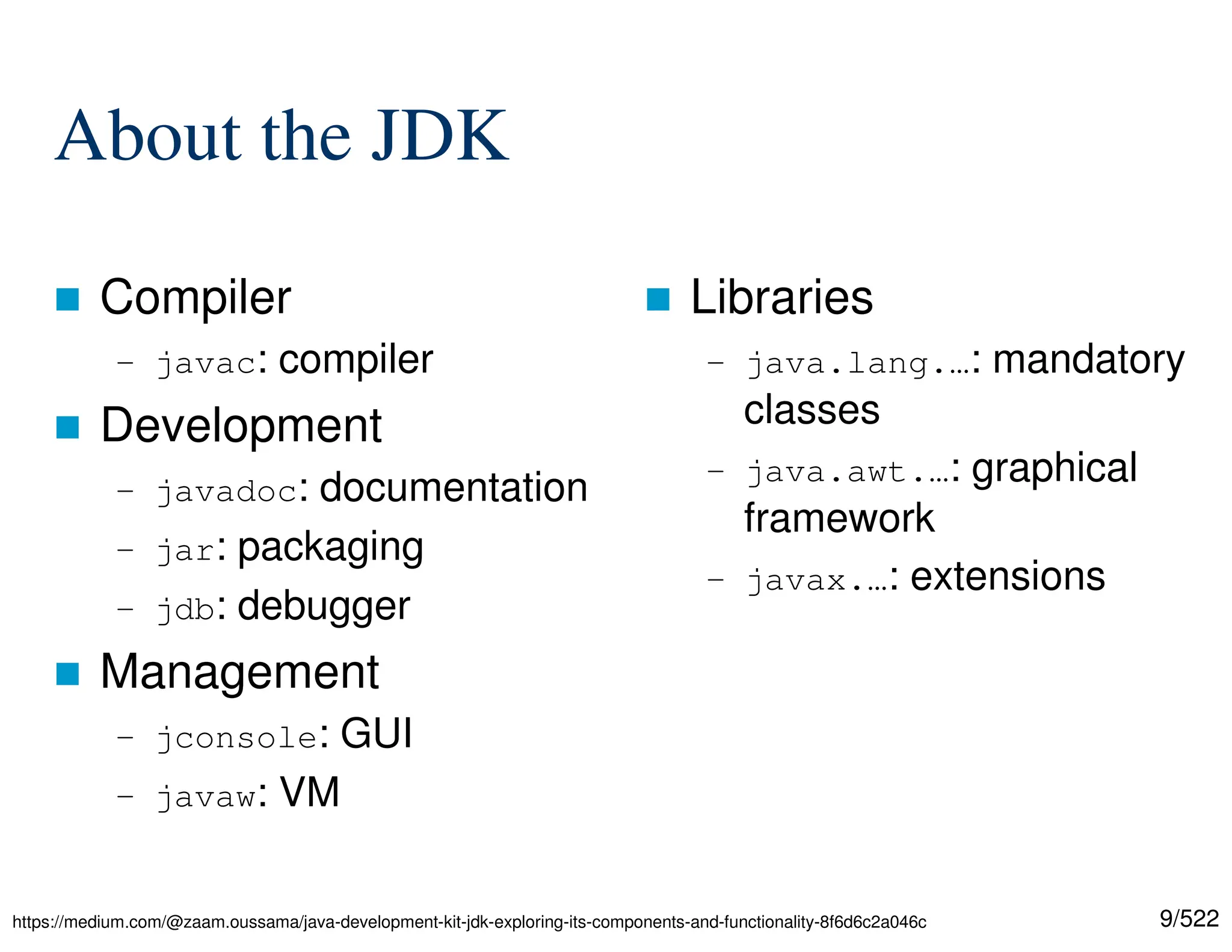 9/522 About the JDK  Compiler – javac: compiler  Development – javadoc: documentation – jar: packaging – jdb: debugger  Management – jconsole: GUI – javaw: VM  Libraries – java.lang.…: mandatory classes – java.awt.…: graphical framework – javax.…: extensions https://medium.com/@zaam.oussama/java-development-kit-jdk-exploring-its-components-and-functionality-8f6d6c2a046c 