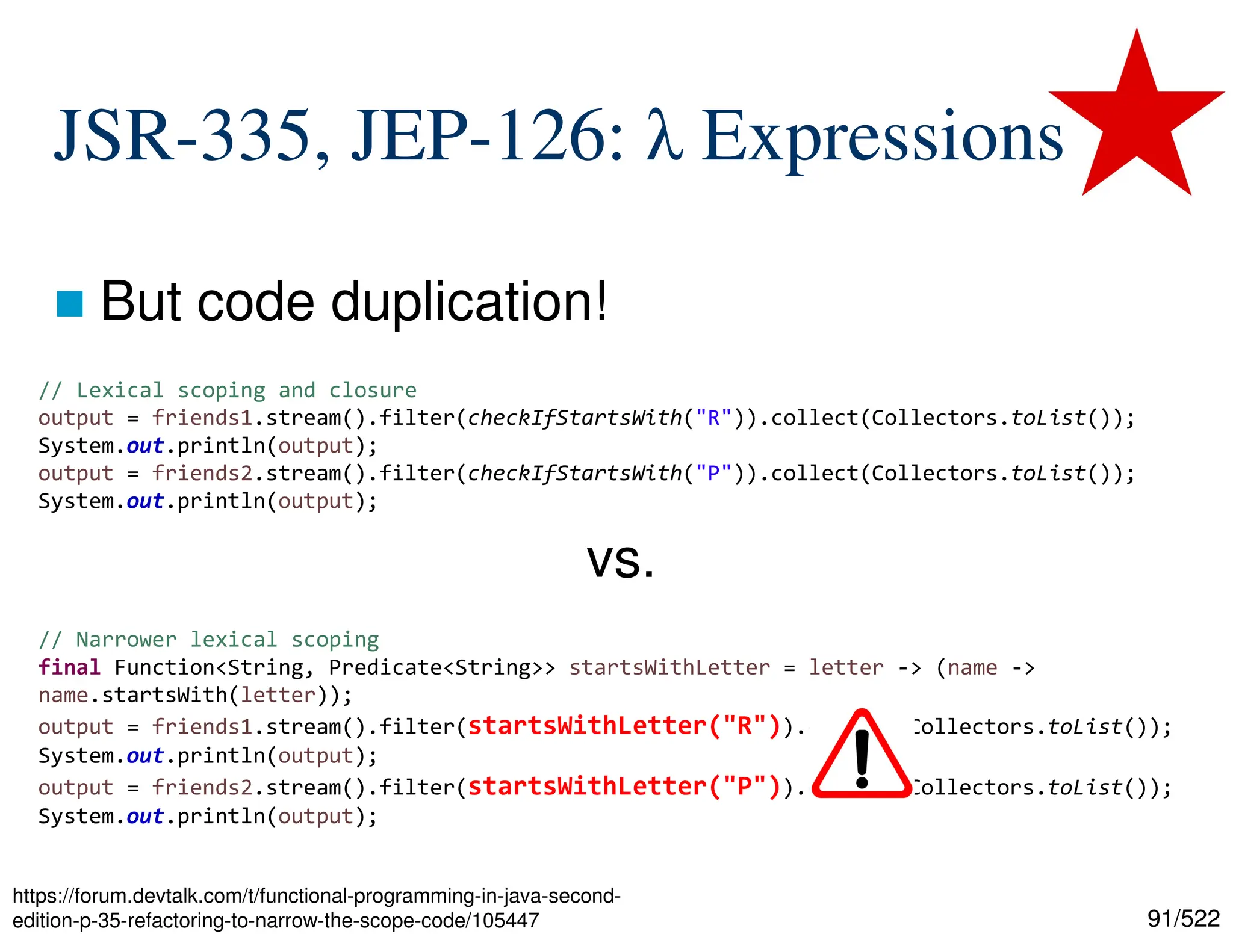 91/522 JSR-335, JEP-126: λ Expressions  But code duplication! https://forum.devtalk.com/t/functional-programming-in-java-second- edition-p-35-refactoring-to-narrow-the-scope-code/105447 // Lexical scoping and closure output = friends1.stream().filter(checkIfStartsWith("R")).collect(Collectors.toList()); System.out.println(output); output = friends2.stream().filter(checkIfStartsWith("P")).collect(Collectors.toList()); System.out.println(output); // Narrower lexical scoping final Function<String, Predicate<String>> startsWithLetter = letter -> (name -> name.startsWith(letter)); output = friends1.stream().filter(startsWithLetter("R")).collect(Collectors.toList()); System.out.println(output); output = friends2.stream().filter(startsWithLetter("P")).collect(Collectors.toList()); System.out.println(output); vs. 