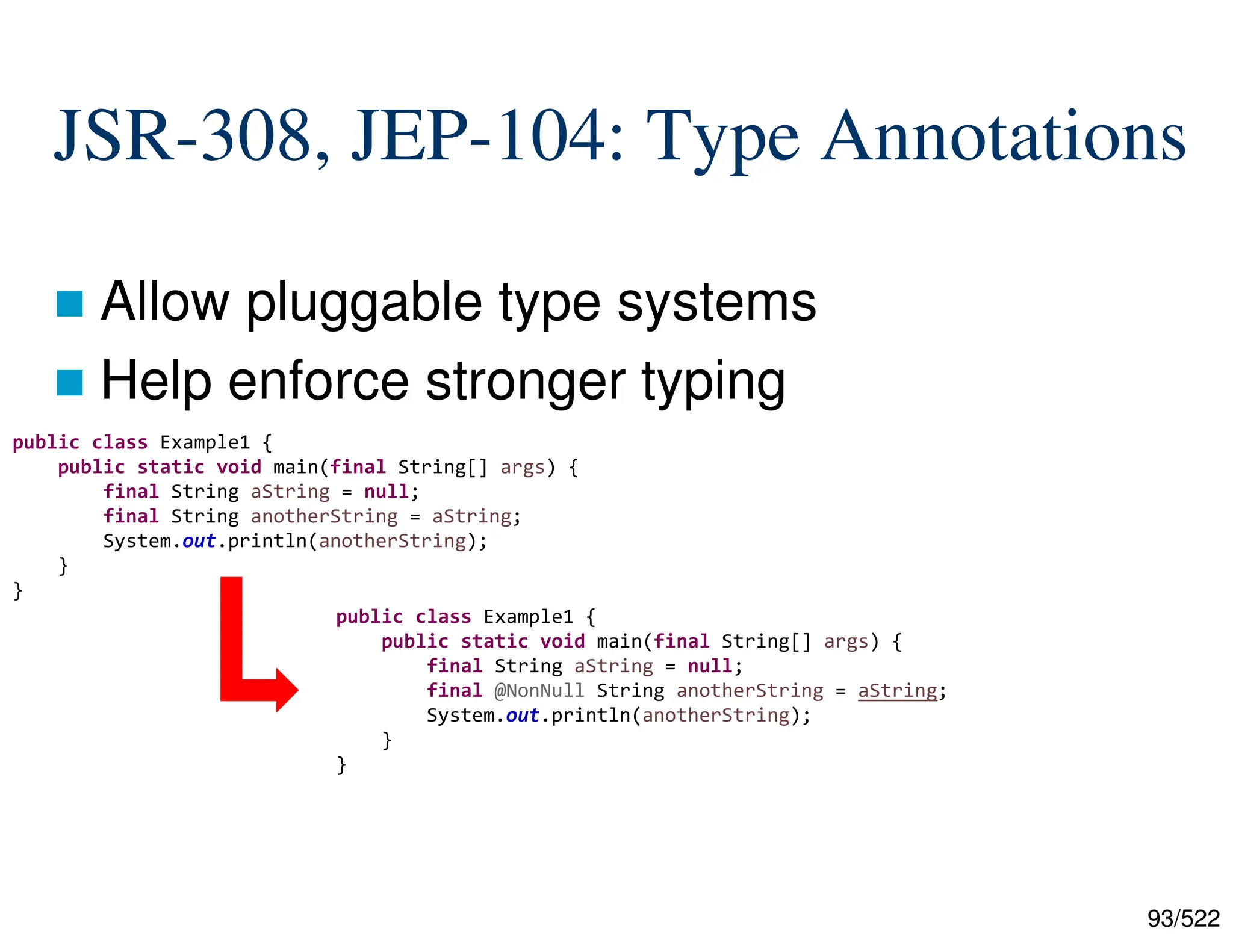 93/522 JSR-308, JEP-104: Type Annotations  Allow pluggable type systems  Help enforce stronger typing public class Example1 { public static void main(final String[] args) { final String aString = null; final String anotherString = aString; System.out.println(anotherString); } } public class Example1 { public static void main(final String[] args) { final String aString = null; final @NonNull String anotherString = aString; System.out.println(anotherString); } } 