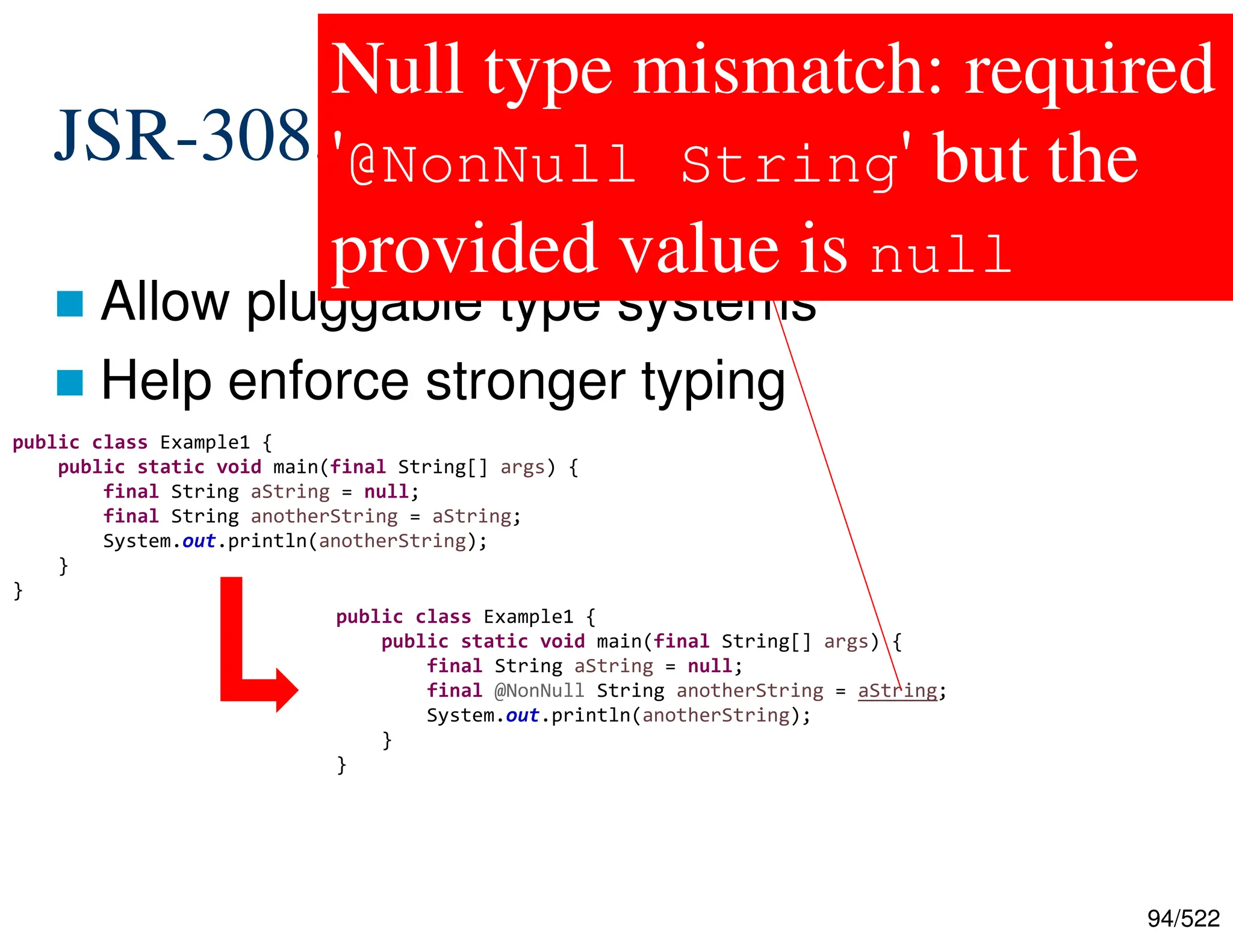 94/522 JSR-308, JEP-104: Type Annotations  Allow pluggable type systems  Help enforce stronger typing public class Example1 { public static void main(final String[] args) { final String aString = null; final String anotherString = aString; System.out.println(anotherString); } } public class Example1 { public static void main(final String[] args) { final String aString = null; final @NonNull String anotherString = aString; System.out.println(anotherString); } } Null type mismatch: required '@NonNull String' but the provided value is null 