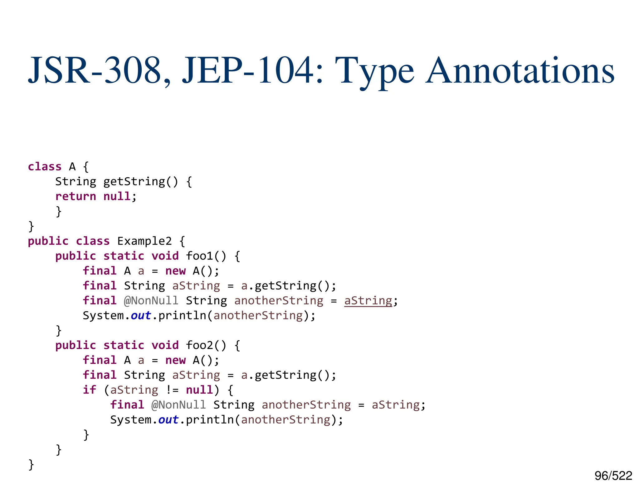 96/522 JSR-308, JEP-104: Type Annotations class A { String getString() { return null; } } public class Example2 { public static void foo1() { final A a = new A(); final String aString = a.getString(); final @NonNull String anotherString = aString; System.out.println(anotherString); } public static void foo2() { final A a = new A(); final String aString = a.getString(); if (aString != null) { final @NonNull String anotherString = aString; System.out.println(anotherString); } } } 
