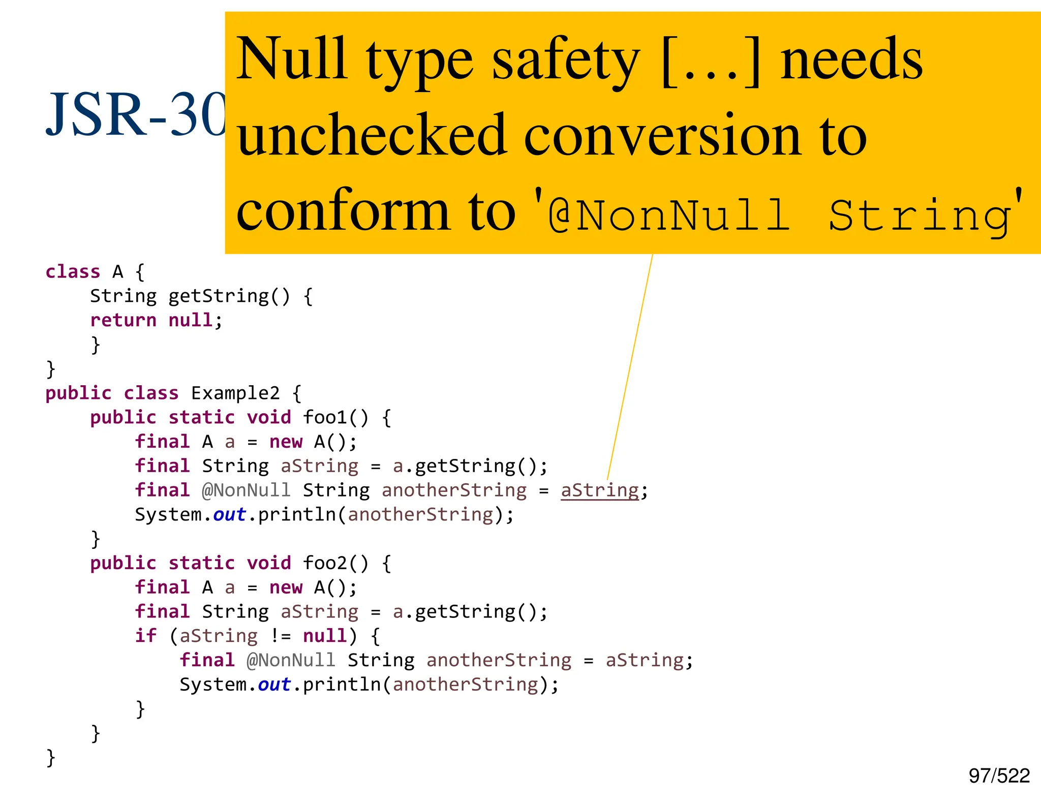 97/522 JSR-308, JEP-104: Type Annotations class A { String getString() { return null; } } public class Example2 { public static void foo1() { final A a = new A(); final String aString = a.getString(); final @NonNull String anotherString = aString; System.out.println(anotherString); } public static void foo2() { final A a = new A(); final String aString = a.getString(); if (aString != null) { final @NonNull String anotherString = aString; System.out.println(anotherString); } } } Null type safety […] needs unchecked conversion to conform to '@NonNull String' 