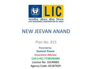NEW JEEVAN ANAND 
Plan No. 815 
Presented by:- 
Sumeet Pawar 
Insurance Advisor 
Call (+91) 7738546484 
License No: 10149681 
Agency Code: 02187929 
 