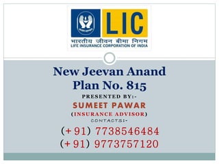 New Jeevan Anand 
Plan No. 815 
PRESENTED BY: - 
SUMEET PAWAR 
( INSURANCE ADVISOR) 
CONTAC TS: - 
(+91) 7738546484 
(+91) 9773757120 
 