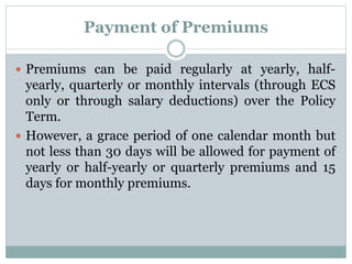 Payment of Premiums 
 Premiums can be paid regularly at yearly, half-yearly, 
quarterly or monthly intervals (through ECS 
only or through salary deductions) over the Policy 
Term. 
 However, a grace period of one calendar month but 
not less than 30 days will be allowed for payment of 
yearly or half-yearly or quarterly premiums and 15 
days for monthly premiums. 
 