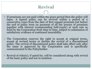 Revival 
 If premiums are not paid within the grace period then the policy will 
lapse. A lapsed policy can be revived within a period of 2 
consecutive years from the date of first unpaid premium but before 
the end of policy term on payment of all the arrears of premium 
together with interest (compounding half-yearly) at such rate as 
fixed by the Corporation from time to time, subject to submission of 
satisfactory evidence of continued insurability. 
 The Corporation reserves the right to accept at original terms, 
accept at revised terms or decline the revival of a discontinued 
policy. The revival of discontinued policy shall take effect only after 
the same is approved by the Corporation and is specifically 
communicated to the Policyholder. 
 Revival of rider(s), if opted for, will be considered along with revival 
of the basic policy and not in isolation. 
 