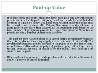 Paid-up Value 
 If at least three full years’ premiums have been paid and any subsequent 
premiums be not duly paid, this policy shall not be wholly void, but shall 
continue as a paid-up policy. The Basic Sum Assured under the policy shall 
be reduced to such a sum, called Paid-up Sum Assured and shall bear the 
same ratio to the Basic Sum Assured as the premiums paid bears to the 
total number of premiums payable i.e. Basic Sum Assured *(number of 
premiums paid / number of premiums payable). 
 This Paid-up Sum Assured along with vested simple reversionary bonuses, 
if any, is payable on the expiry of policy term or in case of prior death. The 
reversionary bonuses already accrued to the policy as on the date of paid-up 
will remain attached to the policy. A paid-up policy will not accrue any 
further bonuses. In case of death after the policy term Paid-up Sum 
Assured will be paid. 
 Rider(s) do not acquire any paid-up value and the rider benefits cease to 
apply, if policy is in lapsed condition. 
 