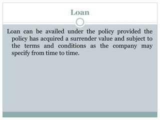 Loan 
Loan can be availed under the policy provided the 
policy has acquired a surrender value and subject to 
the terms and conditions as the company may 
specify from time to time. 
 
