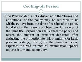 Cooling-off Period 
If the Policyholder is not satisfied with the “Terms and 
Conditions” of the policy may be returned to us 
within 15 days from the date of receipt of the policy 
bond stating the reasons of objections. On receipt of 
the same the Corporation shall cancel the policy and 
return the amount of premium deposited after 
deducting the proportionate risk premium (for basic 
plan and rider(s), if any) for the period on cover, 
expenses incurred on medical examination, special 
reports, if any and stamp duty. 
 