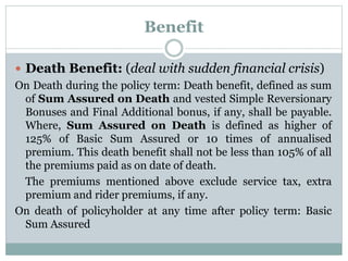 Benefit 
 Death Benefit: (deal with sudden financial crisis) 
On Death during the policy term: Death benefit, defined as sum 
of Sum Assured on Death and vested Simple Reversionary 
Bonuses and Final Additional bonus, if any, shall be payable. 
Where, Sum Assured on Death is defined as higher of 
125% of Basic Sum Assured or 10 times of annualised 
premium. This death benefit shall not be less than 105% of all 
the premiums paid as on date of death. 
The premiums mentioned above exclude service tax, extra 
premium and rider premiums, if any. 
On death of policyholder at any time after policy term: Basic 
Sum Assured 
 