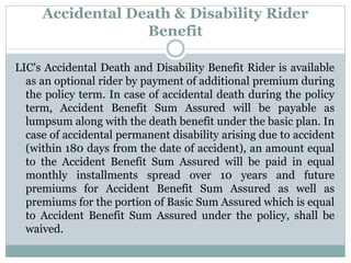 Accidental Death & Disability Rider 
Benefit 
LIC's Accidental Death and Disability Benefit Rider is available 
as an optional rider by payment of additional premium during 
the policy term. In case of accidental death during the policy 
term, Accident Benefit Sum Assured will be payable as 
lumpsum along with the death benefit under the basic plan. In 
case of accidental permanent disability arising due to accident 
(within 180 days from the date of accident), an amount equal 
to the Accident Benefit Sum Assured will be paid in equal 
monthly installments spread over 10 years and future 
premiums for Accident Benefit Sum Assured as well as 
premiums for the portion of Basic Sum Assured which is equal 
to Accident Benefit Sum Assured under the policy, shall be 
waived. 
 