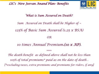 What is Sum Assured on Death?
Sum Assured on Death shall be Higher of ~
125% of Basic Sum Assured (1.25 x BSA)
OR
10 times Annual Premium.(10 x AP).
≈≈≈≈
The death benefit as defined above shall not be less than
105% of total premiums* paid as on the date of death .
[*excluding taxes, extra premiums and premiums for riders, if any]
LIC’s New Jeevan Anand Plan– Benefits
 