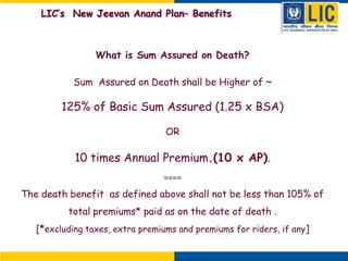 What is Sum Assured on Death?
Sum Assured on Death shall be Higher of ~
125% of Basic Sum Assured (1.25 x BSA)
OR
10 times Annual Premium.(10 x AP).
≈≈≈≈
The death benefit as defined above shall not be less than 105% of
total premiums* paid as on the date of death .
[*excluding taxes, extra premiums and premiums for riders, if any]
LIC’s New Jeevan Anand Plan– Benefits
 