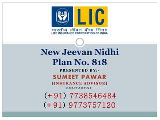 New Jeevan Nidhi 
Plan No. 818 
PRESENTED BY: - 
SUMEET PAWAR 
( INSURANCE ADVISOR) 
CONTAC TS: - 
(+91) 7738546484 
(+91) 9773757120 
 