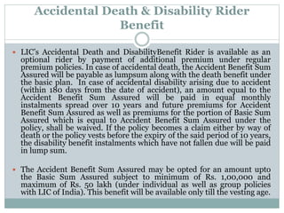 Accidental Death & Disability Rider 
Benefit 
 LIC’s Accidental Death and DisabilityBenefit Rider is available as an 
optional rider by payment of additional premium under regular 
premium policies. In case of accidental death, the Accident Benefit Sum 
Assured will be payable as lumpsum along with the death benefit under 
the basic plan. In case of accidental disability arising due to accident 
(within 180 days from the date of accident), an amount equal to the 
Accident Benefit Sum Assured will be paid in equal monthly 
instalments spread over 10 years and future premiums for Accident 
Benefit Sum Assured as well as premiums for the portion of Basic Sum 
Assured which is equal to Accident Benefit Sum Assured under the 
policy, shall be waived. If the policy becomes a claim either by way of 
death or the policy vests before the expiry of the said period of 10 years, 
the disability benefit instalments which have not fallen due will be paid 
in lump sum. 
 The Accident Benefit Sum Assured may be opted for an amount upto 
the Basic Sum Assured subject to minimum of Rs. 1,00,000 and 
maximum of Rs. 50 lakh (under individual as well as group policies 
with LIC of India). This benefit will be available only till the vesting age. 
 