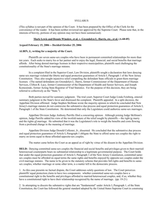 SYLLABUS

(This syllabus is not part of the opinion of the Court. It has been prepared by the Office of the Clerk for the
convenience of the reader. It has been neither reviewed nor approved by the Supreme Court. Please note that, in the
interests of brevity, portions of any opinion may not have been summarized).

             Mark Lewis and Dennis Winslow, et al. v. Gwendolyn L. Harris, etc., et al. (A-68-05)

Argued February 15, 2006 -- Decided October 25, 2006

ALBIN, J., writing for a majority of the Court.

          Plaintiffs are seven same-sex couples who have been in permanent committed relationships for more than
ten years. Each seeks to marry his or her partner and to enjoy the legal, financial, and social benefits that marriage
affords. After being denied marriage licenses in their respective municipalities, plaintiffs sued challenging the
constitutionality of the State's marriage statutes.

          In a complaint filed in the Superior Court, Law Division, plaintiffs sought a declaration that laws denying
same-sex marriage violated the liberty and equal protection guarantees of Article I, Paragraph 1 of the New Jersey
Constitution. They also sought injunctive relief compelling the defendant State officials to grant them marriage
licenses. (The named defendants are Gwendolyn L. Harris, former Commissioner of the Department of Human
Services, Clifton R. Lacy, former Commissioner of the Department of Health and Senior Services, and Joseph
Komosinski, former Acting State Registrar of Vital Statistics. For the purpose of this decision, they are being
referred to collectively as the "State.")

         Both parties moved for summary judgment. The trial court, Superior Court Judge Linda Feinberg, entered
summary judgment in the State's favor and dismissed the complaint. Plaintiffs appealed. In a split decision, the
Appellate Division affirmed. Judge Stephen Skillman wrote the majority opinion in which he concluded that New
Jersey's marriage statutes do not contravene the substantive due process and equal protection guarantees of Article I,
Paragraph 1 of the State Constitution. He determined that only the Legislature could authorize same-sex marriages.

         Appellate Division Judge Anthony Parrillo filed a concurring opinion. Although joining Judge Skillman's
opinion, Judge Parrillo added his view of the twofold nature of the relief sought by plaintiffs -- the right to marry
and the rights of marriage. He submitted that it was the Legislature's role to weigh the benefits and costs flowing
from a profound change in the meaning of marriage.

        Appellate Division Judge Donald Collester, Jr., dissented. He concluded that the substantive due process
and equal protection guarantees of Article I, Paragraph 1 obligate the State to afford same-sex couples the right to
marry on terms equal to those afforded opposite-sex couples.

         The matter came before the Court as an appeal as of right by virtue of the dissent in the Appellate Division.

HELD: Denying committed same-sex couples the financial and social benefits and privileges given to their married
heterosexual counterparts bears no substantial relationship to a legitimate governmental purpose. The Court holds
that under the equal protection guarantee of Article I, Paragraph 1 of the New Jersey Constitution, committed same-
sex couples must be afforded on equal terms the same rights and benefits enjoyed by opposite-sex couples under the
civil marriage statutes. The name to be given to the statutory scheme that provides full rights and benefits to same-
sex couples, whether marriage or some other term, is a matter left to the democratic process.

1. As this case presents no factual dispute, the Court addresses solely questions of law. The Court perceives
plaintiffs' equal protection claim to have two components: whether committed same-sex couples have a
constitutional right to the benefits and privileges afforded to married heterosexual couples, and, if so, whether they
have a constitutional right to have their relationship recognized by the name of marriage. (pp. 19-21)

2. In attempting to discern the substantive rights that are "fundamental" under Article I, Paragraph 1, of the State
Constitution, the Court has followed the general standard adopted by the United States Supreme Court in construing
 