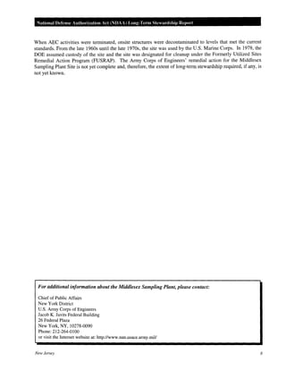 National Defense Authorization Act (NDAA) Long-Tet·m Stewanlship Report
When ABC activities were terminated, onsite structures were decontaminated to levels that met the current
standards. From the late 1960s until the late 1970s, the site was used by the U.S. Marine Corps. In 1978, the
DOE assumed custody of the site and the site was designated for cleanup under the Formerly Utilized Sites
Remedial Action Program (FUSRAP). The Army Corps of Engineers' remedial action for the Middlesex
Sampling Plant Site is not yet complete and, therefore, the extent of long-term stewardship required, if any, is
not yet known.
For additional information about the Middlesex Sampling Plant, please contact:
Chief of Public Affairs
New York District
U.S. Army Corps of Engineers
Jacob K. Javits Federal Building
26 Federal Plaza
New York, NY, 10278-0090
Phone: 212-264-0100
or visit the Internet website at: http://www.nan.usace.army.mil/
New Jersey 8
 
