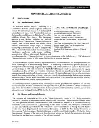 Princeton Plasma Physics Laboratory
PRINCETON PLASMA PHYSICS LABORATORY
1.0 SITE SUMMARY
1.1 Site Description and Mission
The Princeton Plasma Physics Laboratory is a
Collaborative National Center for plasma and fusion
science. The Laboratory is located on 36 hectares (88.5
acres) of property leased from Princeton University on
the James Forrestal Campus, in Plainsboro Township,
Middlesex County, New Jersey. The Laboratory
operates several devices, including the National
Spherical Torus Experiment on Princeton University's
campus. The Tokamak Fusion Test Reactor, which
achieved world-record energy output, is currently
undergoing dismantlement and will be completed by
2003. Other site facilities include maintenance shops,
warehouses, transformer yards, storage buildings,
administrative offices, educational facilities, and
LONG-TERM STEWARDSHIP HIGHLIGHTS
Major Long-Term Stewardship Activities-
groundwater monitoring and surveillance
Total Site Area- 36 hectares (88.5 acres)
Estimated Volume ofResidual Contaminants-
groundwater 189,270 cubic meters (247,556 cubic
yards)
Long-Term Stewardship Start-End Years- 2000-2010
Average Annual Long-Term Stewardship Cost
FY2000-2006- $280,000
Landlord- U.S. Department of Energy, Office of
Science
miscellaneous trailers. Princeton University is the operating contractor for the Laboratory.
Princeton University expires in 2026, unless DOE decides to terminate it earlier.
DOE's lease with
The Princeton Plasma Physics Laboratory's primary mission is to conduct research and development of nuclear
fusion technology as an attractive energy source. The Laboratory also historically provided research and
development for fusion energy programs sponsored by DOE and its predecessor agencies. Research at the
Laboratory began in 1959 with construction of the Model C-Stellerator, which was later converted to a pulse-
operated device. Past activities and operations contaminated the soil and groundwater at the site with volatile
organic compounds (petroleum, hydrocarbons, and solvents). All site remediation activities have been completed
for soil, allowing unrestricted use ofthe site (with respect to soil). Groundwater in the shallow aquifer along the
southern portion of the site, which comprises a surface area of about 12 hectares (30 acres), contains relatively
low levels of chlorinated volatile organic compounds.
The Laboratory continues to generate waste, including oils, solvents, polychlorinated biphenyls, and low-level
radioactive wastes. Waste is neither treated nor disposed of onsite, but it is collected in satellite accumulation
areas before it is transferred to offsite locations. Hazardous waste is sent to commercial facilities, and low-level
radioactive waste is shipped to other DOE sites for disposal.
1.2 Site Cleanup and Accomplishments
DOE completed soil remediation activities at Site C/D on the university campus in 1999. Soil contamination
consisted of chromium (a heavy metal) and oil-related organic compounds. Approximately 153 cubic meters
(200 cubic yards) of the metal-contaminated soil were excavated and disposed of at a commercial facility
permitted to accept hazardous waste. Approximately 30 cubic meters (40 cubic yards) oforganics-contaminated
soil were removed and disposed offsite. All contaminated soils were remediated to cleanup standards dictated
by the New Jersey Department of Environmental Protection. In 2000, the New Jersey Department of
Environmental Protection released the site (with respect to soil) for unrestricted use under a "No Further Action
Determination." Because of the success of the soil removal actions, and the full characterization of the soils
throughout the site, long-term monitoring of the soil is not required.
New Jersey 9
 