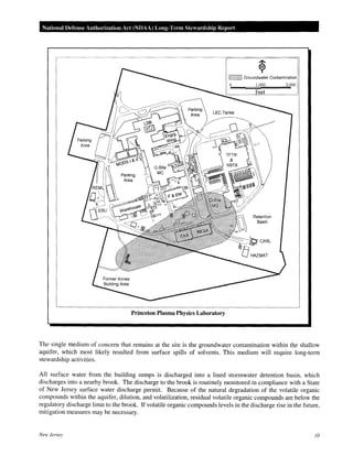 National Defense Authorization Act (NDAA) Long-Tenn Stewardship Report
Princeton Plasma Physics Laboratory
~ Groundwater Contamination
0 I,000 2,000
Feet
Basin
The single medium of concern that remains at the site is the groundwater contamination within the shallow
aquifer, which most likely resulted from surface spills of solvents. This medium will require long-term
stewardship activities.
All surface water from the building sumps is discharged into a lined stormwater detention basin, which
discharges into a nearby brook. The discharge to the brook is routinely monitored in compliance with a State
of New Jersey surface water discharge permit. Because of the natural degradation of the volatile organic
compounds within the aquifer, dilution, and volatilization, residual volatile organic compounds are below the
regulatory discharge limit to the brook. If volatile organic compounds levels in the discharge rise in the future,
mitigation measures may be necessary.
New Jersey 10
 