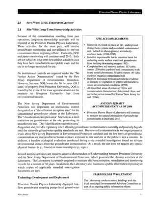 2.0 SITE·WIDE LONG·TERM STEWARDSHIP
2.1 Site-Wide Long-Term Stewardship Activities
Because of the contamination resulting from past
operations, long-term stewardship activities will be
required at the Princeton Plasma Physics Laboratory.
These activities, for the most part, will involve
groundwater monitoring and surveillance to prevent
contaminants from migrating offsite. Currently, DOE
anticipates monitoring will continue until 2010. Soils
are not subject to long-term stewardship activities since
they have been remediated to acceptable levels and the
site is no longer restricted for use.
No institutional controls are required under the "No
Further Action Determination" issued by the New
Jersey Department of Environmental Protection.
However, because DOE leases the 36 hectares (88.5
acres) of property from Princeton University, DOE is
bound by the terms of the lease agreement to return the
property to Princeton University free from
environmental hazards.
The New Jersey Department of Environmental
Protection will implement an institutional control
designated as a "classification exception area" for the
contaminated groundwater plume at the Laboratory.
The "classification exception area" functions as a deed
restriction on groundwater at the site, preventing its
unauthorized use. The "classification exception area"
Princeton Plasma Physics Laboratory
SITE ACCOMPLISHMENTS
• Removed or closed in-place all (11) underground
storage tank systems and associated contaminated
soil. Added six above-ground, secondarily-
confined tanks (1989-1993)
• Installed impermeable line in retention basin for
collecting onsite surface water and groundwater
from building dewatering sumps (1995)
• Completed two soil removal actions: 153 cubic
meters (200 cubic yards) of soil contaminated with
heavy metal (chromium); 30 cubic meters (40 cubic
yards) of organics-contaminated soil
• Baseline ecological evaluation found no evidence
of impacts to vegetation or wildlife attributable to
onsite environmental conditions (1998)
• All identified areas of concern (10) for soil
contamination characterized, determined clean, and
no further action issued by State of New Jersey for
soil (2000)
ANTICIPATED SITE
ACCOMPLISHMENTS AS OF 2006
• Princeton Plasma Physics Laboratory will continue
to monitor the natural attenuation of groundwater
contaminants at least until2010
designation also provides regulatory relief, allowing groundwater contaminants to naturally andpassively degrade
until the statewide groundwater quality standards are met. Because soil contamination is no longer present at
levels above New Jersey Department of Environmental Protection standards and the low levels of groundwater
contamination are inaccessible to human contact, exposure to site workers or the public is not a concern. In
addition, a baseline ecological evaluation conducted during a site remedial investigation found no adverse
environmental impacts from the groundwater contamination. As a result, the site does not require any special
physical barriers (e.g., fences) or visual warnings (e.g., signs).
Record-keeping activities are required under a Memorandum of Understanding between Princeton University
and the New Jersey Department of Environmental Protection, which governed the cleanup activities at the
Laboratory. The Laboratory is currently required to maintain all characterization, remediation and monitoring
records for a minium of 30 years. In addition, the Laboratory also maintains a public information repository in
which copies of applicable remedial investigation
documents are kept.
Technology Development and Deployment
Princeton Plasma Physics Laboratory deployed low-
flow groundwater sampling pumps in all groundwater
New Jersey
STAKEHOWER INVOLVEMENT
The Laboratory conducts annual briefings with the
local municipal Environmental Advisory Committee as
part of its ongoing public information efforts.
11
 