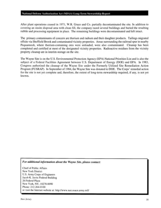 National Defense Authorization Act (NDAA) Long-lerm Stewardship Report
After plant operations ceased in 1971, W.R. Grace and Co. partially decontaminated the site. In addition to
covering an onsite disposal area with clean fill, the company razed several buildings and buried the resulting
rubble and processing equipment in place. The remaining buildings were decontaminated and left intact.
The primary contaminants of concern are thorium and radium and their daughter products. Tailings migrated
offsite via Sheffield Brook and contaminated vicinity properties. Areas surrounding the railroad spur in nearby
Pequannock, where thorium-containing ores were unloaded, were also contaminated. Cleanup has been
completed and certified at most of the designated vicinity properties. Radioactive residues from the vicinity
property cleanup are in interim storage on the site.
The Wayne Site is on the U.S. Environmental Protection Agency (EPA) National Priorities List and is also the
subject of a Federal Facilities Agreement between U.S. Department of Energy (DOE) and EPA. In 1983,
Congress authorized the cleanup of the Wayne Site under the Formerly Utilized Site Remediation Action
Program (FUSRAP). In September of 1984, the Wayne Site was donated to DOE. The Corps' remedial action
for the site is not yet complete and, therefore, the extent of long-term stewardship required, if any, is not yet
known.
For additional information about the Wayne Site, please contact:
Chief of Public Affairs
New York District
U.S. Army Corps of Engineers
Jacob K. Javits Federal Building
26 Federal Plaza
New York, NY, 10278-0090
Phone:212-264-0100
or visit the Internet website at: http://www.nan.usace.army.mil/
New Jersey 16
 