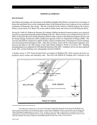 Dupont & Company
DUPONT & COMPANY 1
SITE SUMMARY
The DuPont & Company site (also known as the DuPont Chambers Dye Works) is located in the Townships of
Pennsville and Penns Grove on the southeastern shore of the Delaware River and is adjacent to the residential
community of Deepwater, New Jersey. The site is bordered on the north by a DuPont property (the Carneys
Works), on the east by U.S. Route 130, on the south by Salem Canal, and on the west by the Delaware River.
During the 1940s E.I. DuPont de Nemours & Company (DuPont) produced uranium products and conducted
research on uranium hexafluoride in three buildings at the site. These activities were conducted first for the U.S.
Office of Scientific Research and Development and later under contract to the Manhattan Engineer District and
the Atomic Energy Commission (AEC), predecessor agencies of the U.S. Department of Energy (DOE). The
activities that DuPont conducted in support of these contracts resulted in the contamination of onsite buildings
and soil and generated radiological waste. After these activities ceased, all the contaminated equipment were
removed and taken to the AEC portion of the Lake Ontario Ordnance Works in Lewiston, NY. Building
decontamination was conducted in 1948 under the direction ofthe AEC. A radiation survey was then conducted
by the AEC, and the buildings were subsequently released to DuPont.
A further survey in 1977 found elevated levels of uranium in Building 845, where uranium peroxide was
produced, and in surface and subsurface soils. This led to the DuPont & Company Site's inclusion in the
DELAWARE NEW JERSEY
Meadows National Wildlife Refuge
--Miles
Dupont & Company
1
The DuPont & Company site is one of the 21 Formerly Utilized Sites Remedial Action Program (FUSRAP) sites
where cleanup responsibility was transferred to the U.S. Army Corps of Engineers (Corps) in accordance with the Energy and
Water Development Appropriations Act for FY 1998. At these 21 sites, the Corps is responsible for remediation and DOE is
responsible for long-term stewardship activities, if any are deemed necessary. The cleanup decisions for these sites are not yet
final and, therefore, the extent of long-term stewardship required for these sites, if any, is not yet known.
New Jersey 3
 