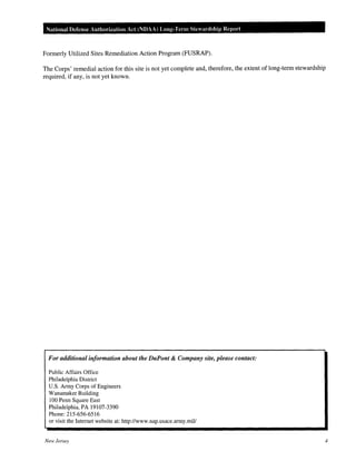 National Defense Authorization Act (NDAA) Long-Term Stewardship Rep01·t
Formerly Utilized Sites Remediation Action Program (FUSRAP).
The Corps' remedial action for this site is not yet complete and, therefore, the extent of long-term stewardship
required, if any, is not yet known.
For additional information about the DuPont & Company site, please contact:
Public Affairs Office
Philadelphia District
U.S. Army Corps of Engineers
Wanamak:er Building
100 Penn Square East
Philadelphia, PA 19107-3390
Phone:215-656-6516
or visit the Internet website at: http://www.nap.usace.army.miV
New Jersey 4
 