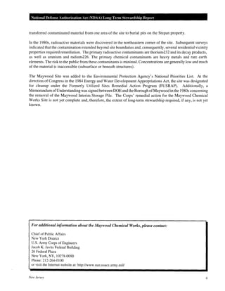 National Defense Authorization Act (NDAA) Long-Term Stewardship Rep01·t
transferred contaminated material from one area of the site to burial pits on the Stepan property.
In the 1980s, radioactive materials were discovered in the northeastern corner of the site. Subsequent surveys
indicated that the contamination extended beyond site boundaries and, consequently, several residential vicinity
properties required remediation. The primary radioactive contaminants are thorium232 and its decay products,
as well as uranium and radium226. The primary chemical contaminants are heavy metals and rare earth
elements. The risk to the public from these contaminants is minimal. Concentrations are generally low and much
of the material is inaccessible (subsurface or beneath structures).
The Maywood Site was added to the Environmental Protection Agency's National Priorities List. At the
direction of Congress in the 1984 Energy and Water Development Appropriations Act, the site was designated
for cleanup under the Formerly Utilized Sites Remedial Action Program (FUSRAP). Additionally, a
Memorandum ofUnderstanding was signed between DOE and the Borough ofMaywood in the 1980s concerning
the removal of the Maywood Interim Storage Pile. The Corps' remedial action for the Maywood Chemical
Works Site is not yet complete and, therefore, the extent of long-term stewardship required, if any, is not yet
known.
For additional information about the Maywood Chemical Works, please contact:
Chief of Public Affairs
New York District
U.S. Army Corps of Engineers
Jacob K. Javits Federal Building
26 Federal Plaza
New York, NY, 10278-0090
Phone: 212-264-0100
or visit the Internet website at: http://www.nan.usace.army.miV
New Jersey 6
 