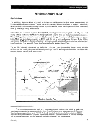 Middlesex Sampling Plant
MIDDLESEX SAMPLING PLANT 1
SITE SUMMARY
The Middlesex Sampling Plant is located in the Borough of Middlesex in New Jersey, approximately 56
kilometers (35 miles) northeast of Trenton and 42 kilometers (26 miles) southwest of Newark. The site is
bordered on the east by residential properties on Mountain Avenue, on the south by William Street, and on the
north by the Lehigh Valley Railroad line.
In the 1940s, the Manhattan Engineer District (MED), an early predecessor agency to the U.S. Department of
Energy (DOE), established the Middlesex Sampling Plant to sample, store, and ship uranium and thorium ores.
When MED operations at the site ceased in 1955, the Atomic Energy Commission (AEC), the successor agency
to the MED and a predecessor agency to DOE, used this site to store and sample thorium. In the 1960s,
operations at the Middlesex Sampling Plant were terminated and all remaining thorium sampling activities were
transferred to the Feed Materials Production Center and to the Weldon Spring Plant.
The activities that took place at the site during the 1950s and 1960s contaminated not only onsite soil and
facilities but also vicinity properties and a nearby municipal landfill. Primary contaminants at the site include
uranium, radium, thorium, lead, and organics.
NEW JERSEY
Belle Mead General Depot
Miles
Middlesex Sampling Plant
1
The Middlesex Sampling Plant is one of the 21 Formerly Utilized Sites Remedial Action Program (FUSRAP) sites
where cleanup responsibility was transferred to the U.S. Army Corps of Engineers (Corps) in accordance with the Energy and
Water Development Appropriations Act for FY 1998. At these 21 sites, the Corps is responsible for remediation and DOE is
responsible for long-term stewardship activities, if any are deemed necessary. The cleanup decisions for these sites are not yet
final and, therefore, the extent of long-term stewardship required for these sites, if any, is not yet known.
New Jersey 7
 