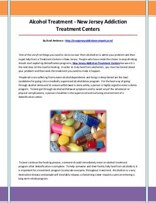 Alcohol Treatment - New Jersey Addiction
Treatment Centers
_____________________________________________________________________________________
By Basil Ambrose - http://newjerseyaddictionnetwork.com/

One of the very first things you need to do to recover from alcoholism is admit your problem and then
to get help from a Treatment Centers in New Jersey. People who have made the choice to stop drinking
should start exploring detoxification programs, New Jersey Addiction Treatment Centers because it is
the next step on the road to healing. In order to truly heal from alcoholism, you must be honest about
your problem and then seek the treatment you need to make it happen.
People who are suffering from severe alcohol dependence and living in deep denial are the best
candidates for going into a medically supervised alcohol detox program. For the best way of going
through alcohol detox and to ensure withdrawal is done safely, a person is highly urged to enter a detox
program. To best get through alcohol withdrawal symptoms and to avoid any of the emotional or
physical complications, a person should be in the supervised and nurturing environment of a
detoxification center.

To best continue the healing process, someone should immediately enter an alcohol treatment
program after detoxification is complete. To help someone and their family fully heal from alcoholism, it
is important for a treatment program to educate everyone throughout treatment. Alcoholism is a very
destructive disease and people will inevitably relapse, so becoming sober requires a person entering a
long-term rehab program.

 