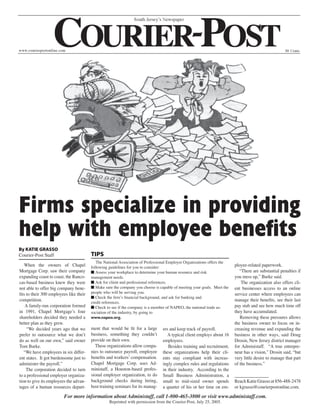 Firms specialize in providing
help with employee benefits
By KATIE GRASSO
Courier-Post Staff                       TIPS
                                            The National Association of Professional Employer Organizations offers the
    When the owners of Chapel            following guidelines for you to consider:                                       ployee-related paperwork.
Mortgage Corp. saw their company         ■ Assess your workplace to determine your human resource and risk                  “There are substantial penalties if
expanding coast to coast, the Ranco-     management needs.                                                               you mess up,” Burke said.
cas-based business knew they were        ■ Ask for client and professional references.                                       The organization also offers cli-
not able to offer big company bene-      ■ Make sure the company you choose is capable of meeting your goals. Meet the   ent businesses access to an online
fits to their 300 employees like their   people who will be serving you.                                                 service center where employees can
                                         ■ Check the firm’s financial background, and ask for banking and
competition.                             credit references.
                                                                                                                         manage their benefits, see their last
    A family-run corporation formed      ■ Check to see if the company is a member of NAPEO, the national trade as-      pay stub and see how much time off
in 1991, Chapel Mortgage’s four          sociation of the industry, by going to                                          they have accumulated.
shareholders decided they needed a       www.napeo.org.                                                                     Removing these pressures allows
better plan as they grew.                                                                                                the business owner to focus on in-
     “We decided years ago that we       ment that would be fit for a large      ers and keep track of payroll.          creasing revenue and expanding the
prefer to outsource what we don’t        business, something they couldn’t          A typical client employs about 16    business in other ways, said Doug
do as well on our own,” said owner       provide on their own.                   employees.                              Drosin, New Jersey district manager
Tom Burke.                                 These organizations allow compa-         Besides training and recruitment,    for Administaff. “A true entrepre-
   “We have employees in six differ-     nies to outsource payroll, employee     these organizations help their cli-     neur has a vision,” Drosin said, “but
ent states. It got burdensome just to    benefits and workers’ compensation.     ents stay compliant with increas-       very little desire to manage that part
administer the payroll.”                 Chapel Mortgage Corp. uses Ad-          ingly complex rules and regulations     of the business.”
     The corporation decided to turn     ministaff, a Houston-based profes-      in their industry. According to the
to a professional employer organiza-     sional employer organization, to do     Small Business Administration, a        _______________
tion to give its employees the advan-    background checks during hiring,        small to mid-sized owner spends         Reach Katie Grasso at 856-488-2478
tages of a human resources depart-       host training seminars for its manag-   a quarter of his or her time on em-     or kgrasso@courierpostonline.com.
                         For more information about Administaff, call 1-800-465-3800 or visit www.administaff.com.
                                                   Reprinted with permission from the Courier-Post, July 25, 2005.
 