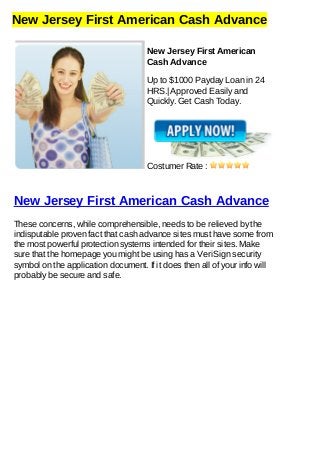 New Jersey First American Cash Advance
New Jersey First American
Cash Advance
Up to $1000 Payday Loan in 24
HRS.| Approved Easily and
Quickly. Get Cash Today.
Costumer Rate :
New Jersey First American Cash Advance
These concerns, while comprehensible, needs to be relieved by the
indisputable proven fact that cash advance sites must have some from
the most powerful protection systems intended for their sites. Make
sure that the homepage you might be using has a VeriSign security
symbol on the application document. If it does then all of your info will
probably be secure and safe.
 