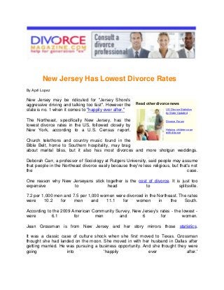 New Jersey Has Lowest Divorce Rates
By April Lopez

New Jersey may be ridiculed for "Jersey Shore's
aggressive driving and talking too fast". However the
state is no. 1 when it comes to "happily ever after."
The Northeast, specifically New Jersey, has the
lowest divorce rates in the US, followed closely by
New York, according to a U.S. Census report.

Read other divorce news
US Divorce Statistics
by State-Updated
Divorce Forum
Helping children cope
with divorce

Church telethons and country music found in the
Bible Belt, home to Southern hospitality, may brag
about marital bliss, but it also has most divorces and more shotgun weddings.
Deborah Carr, a professor of Sociology at Rutgers University, said people may assume
that people in the Northeast divorce easily because they're less religious, but that's not
the
case.
One reason why New Jerseyans stick together is the cost of divorce. It is just too
expensive
to
head
to
splitsville.
7.2 per 1,000 men and 7.5 per 1,000 women were divorced in the Northeast. The rates
were
10.2
for
men
and
11.1
for
women
in
the
South.
According to the 2009 American Community Survey, New Jersey's rates - the lowest were
6.1
for
men
and
6
for
women.
Jean Grossman is from New Jersey and her story mirrors those statistics.
It was a classic case of culture shock when she first moved to Texas. Grossman
thought she had landed on the moon. She moved in with her husband in Dallas after
getting married. He was pursuing a business opportunity. And she thought they were
going
into
'happily
ever
after.'

 