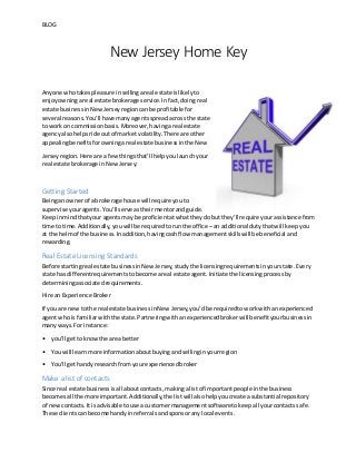 BLOG
New Jersey Home Key
Anyone whotakespleasure insellingareal estate islikelyto
enjoyowningareal estate brokerage service.Infact,doingreal
estate businessinNewJerseyregioncanbe profitable for
several reasons.You’ll havemanyagentsspreadacrossthe state
to workon commissionbasis.Moreover,havingareal estate
agencyalsohelpsride outof market volatility.There are other
appealingbenefitsforowningareal estate businessinthe New
Jerseyregion.Here are a fewthingsthat’ll helpyoulaunchyour
real estate brokerage inNewJersey:
Getting Started
Beingan ownerof a brokerage house will require youto
supervise youragents.You’llserve astheirmentorandguide.
Keepinmindthatyour agentsmay be proficientatwhattheydobut they’ll requireyourassistance from
time to time.Additionally,youwill be requiredtorunthe office –an additional dutythatwill keepyou
at the helmof the business.Inaddition,havingcashflow managementskillswill be beneficial and
rewarding.
Real Estate Licensing Standards
Before startingreal estate businessinNew Jersey,studythe licensingrequirementsinyourstate.Every
state has differentrequirementstobecome areal estate agent.Initiate the licensingprocessby
determiningassociatedrequirements.
Hire an Experience Broker
If you are newtothe real estate businessinNew Jersey,you’dbe requiredtoworkwithanexperienced
agentwhois familiarwiththe state.Partneringwithanexperiencedbrokerwill benefityourbusinessin
manyways.For instance:
• you’ll gettoknowthe area better
• Youwill learnmore informationaboutbuyingandsellinginyourregion
• You’ll gethandyresearchfromyourexperiencedbroker
Make a list of contacts
Since real estate businessisall aboutcontacts, makingalistof importantpeople inthe business
becomesall the more important.Additionally,the listwill alsohelpyoucreate asubstantial repository
of newcontacts.It isadvisable touse a customermanagementsoftwaretokeepall yourcontactssafe.
These clientscanbecome handyinreferralsandsponsoranylocal events.
 
