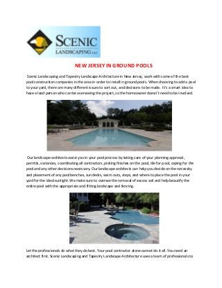 NEW JERSEY IN GROUND POOLS
 Scenic Landscaping and Tapestry Landscape Architecture in New Jersey, work with some of the best
pool construction companies in the area in order to install in ground pools. When choosing to add a pool
to your yard, there are many different issues to sort out, and decisions to be made. It’s a smart idea to
have a lead person who can be overseeing the project, so the homeowner doesn’t need to be involved.




 Our landscape architects assist you in your pool process by taking care of your planning approval,
permits, variances, coordinating all contractors, picking finishes on the pool, tile for pool, coping for the
pool and any other decisions necessary. Our landscape architects can help you decide on the necessity
and placement of any pool benches, sun decks, swim outs, steps, and where to place the pool in your
yard for the ideal sunlight. We make sure to oversee the removal of excess soil and help beautify the
entire pool with the appropriate and fitting landscape and fencing.




Let the professionals do what they do best. Your pool contractor alone cannot do it all. You need an
architect first. Scenic Landscaping and Tapestry Landscape Architecture uses a team of professionals to
 