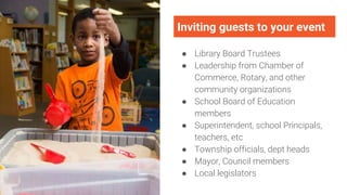 Inviting guests to your event
● Library Board Trustees
● Leadership from Chamber of
Commerce, Rotary, and other
community organizations
● School Board of Education
members
● Superintendent, school Principals,
teachers, etc
● Township officials, dept heads
● Mayor, Council members
● Local legislators
 