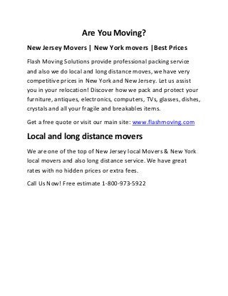 Are You Moving?
New Jersey Movers | New York movers |Best Prices
Flash Moving Solutions provide professional packing service
and also we do local and long distance moves, we have very
competitive prices in New York and New Jersey. Let us assist
you in your relocation! Discover how we pack and protect your
furniture, antiques, electronics, computers, TVs, glasses, dishes,
crystals and all your fragile and breakables items.
Get a free quote or visit our main site: www.flashmoving.com

Local and long distance movers
We are one of the top of New Jersey local Movers & New York
local movers and also long distance service. We have great
rates with no hidden prices or extra fees.
Call Us Now! Free estimate 1-800-973-5922

 