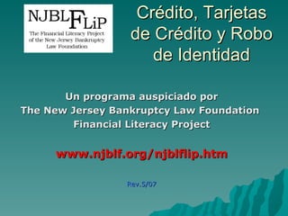 Crédito, Tarjetas
                  de Crédito y Robo
                     de Identidad

       Un programa auspiciado por
The New Jersey Bankruptcy Law Foundation
        Financial Literacy Project


     www.njblf.org/njblflip.htm

                 Rev.5/07
 